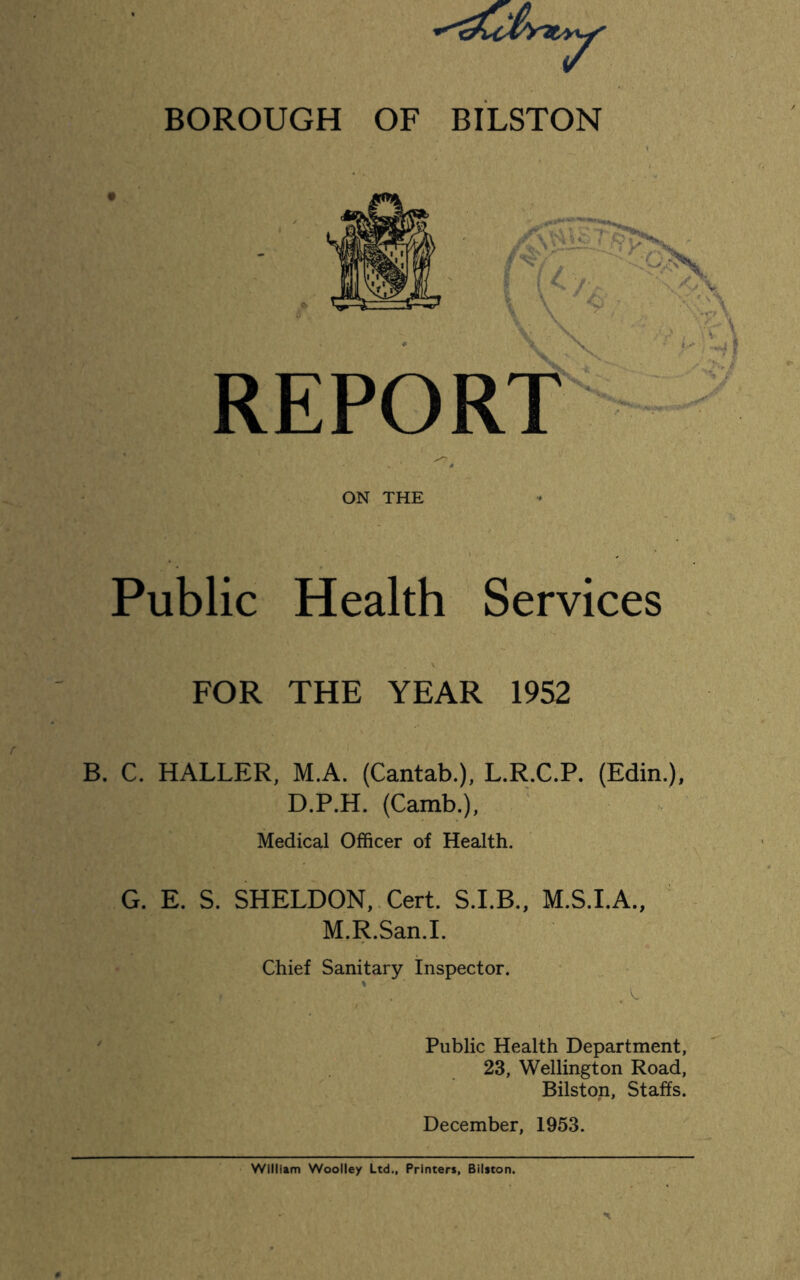 BOROUGH OF BILSTON ON THE Public Health Services FOR THE YEAR 1952 B. C. HALLER, M.A. (Cantab.), L.R.C.P. (Edin.), D.P.H. (Camb.), Medical Officer of Health. G. E. S. SHELDON, Cert. S.I.B., M.S.I.A., M.R.San.I. Chief Sanitary Inspector. » Public Health Department, 23, Wellington Road, Bilston, Staffs. December, 1953. William Woolley Ltd., Printers, Bilston.