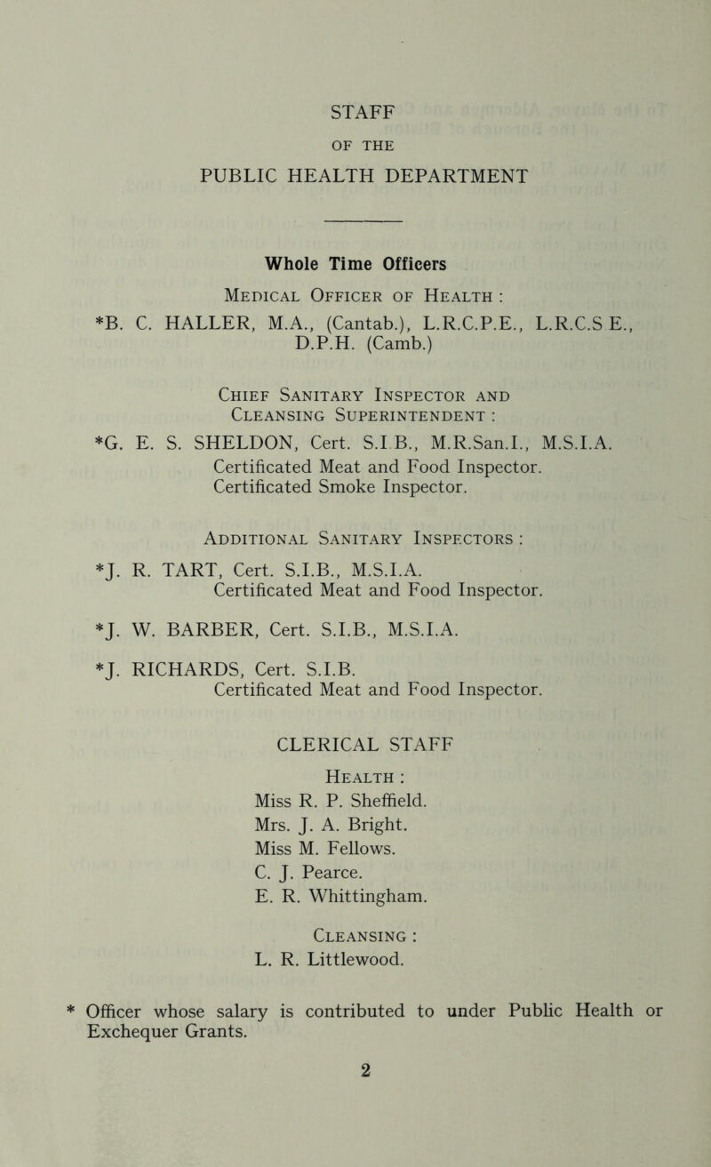 STAFF OF THE PUBLIC HEALTH DEPARTMENT Whole Time Officers Medical Officer of Health : *B. C. HALLER, M.A., (Cantab.), L.R.C.P.E., L.R.C.S E., D.P.H. (Camb.) Chief Sanitary Inspector and Cleansing Superintendent : *G. E. S. SHELDON, Cert. S.I.B., M.R.San.I., M.S.I.A. Certificated Meat and Food Inspector. Certificated Smoke Inspector. Additional Sanitary Inspectors : *J. R. TART, Cert. S.I.B., M.S.I.A. Certificated Meat and Food Inspector. *J. W. BARBER, Cert. S.I.B., M.S.I.A. *J. RICHARDS, Cert. S.I.B. Certificated Meat and Food Inspector. CLERICAL STAFF Health : Miss R. P. Sheffield. Mrs. J. A. Bright. Miss M. Fellows. C. J. Pearce. E. R. Whittingham. Cleansing : L. R. Littlewood. * Officer whose salary is contributed to under Public Health or Exchequer Grants.