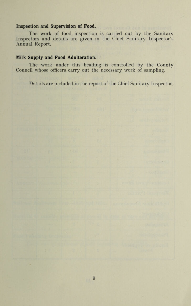 Inspection and Supervision of Food. The work of food inspection is carried out by the Sanitary Inspectors and details are given in the Chief Sanitary Inspector’s Annual Report. Milk Supply and Food Adulteration. The work under this heading is controlled by the County Council whose officers carry out the necessary work of sampling. Details are included in the report of the Chief Sanitary Inspector.