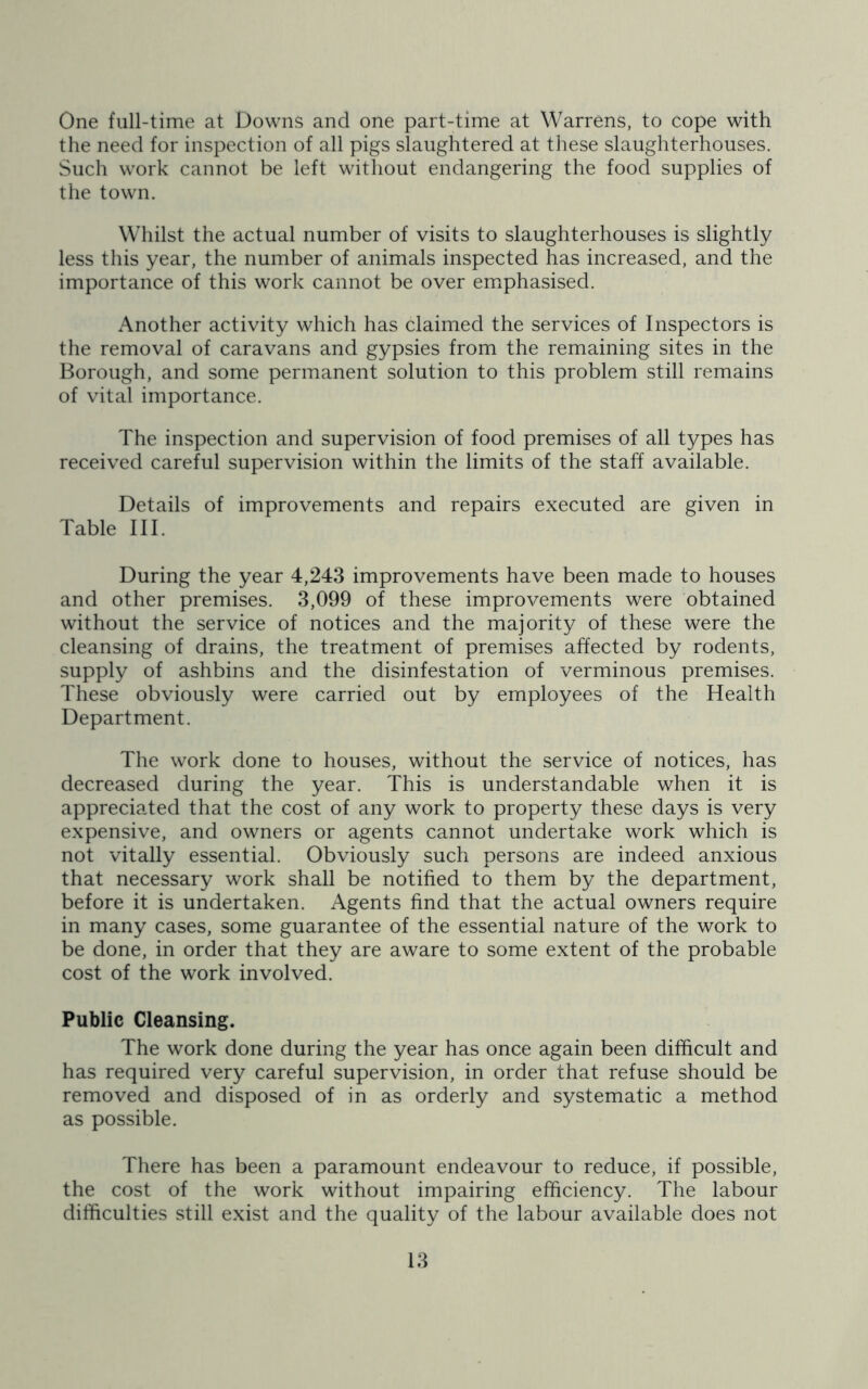 One full-time at Downs and one part-time at Warrens, to cope with the need for inspection of all pigs slaughtered at these slaughterhouses. Such work cannot be left without endangering the food supplies of the town. Whilst the actual number of visits to slaughterhouses is slightly less this year, the number of animals inspected has increased, and the importance of this work cannot be over emphasised. Another activity which has claimed the services of Inspectors is the removal of caravans and gypsies from the remaining sites in the Borough, and some permanent solution to this problem still remains of vital importance. The inspection and supervision of food premises of all types has received careful supervision within the limits of the staff available. Details of improvements and repairs executed are given in Table III. During the year 4,243 improvements have been made to houses and other premises. 3,099 of these improvements were obtained without the service of notices and the majority of these were the cleansing of drains, the treatment of premises affected by rodents, supply of ashbins and the disinfestation of verminous premises. These obviously were carried out by employees of the Health Department. The work done to houses, without the service of notices, has decreased during the year. This is understandable when it is appreciated that the cost of any work to property these days is very expensive, and owners or agents cannot undertake work which is not vitally essential. Obviously such persons are indeed anxious that necessary work shall be notified to them by the department, before it is undertaken. Agents find that the actual owners require in many cases, some guarantee of the essential nature of the work to be done, in order that they are aware to some extent of the probable cost of the work involved. Public Cleansing. The work done during the year has once again been difficult and has required very careful supervision, in order that refuse should be removed and disposed of in as orderly and systematic a method as possible. There has been a paramount endeavour to reduce, if possible, the cost of the work without impairing efficiency. The labour difficulties still exist and the quality of the labour available does not