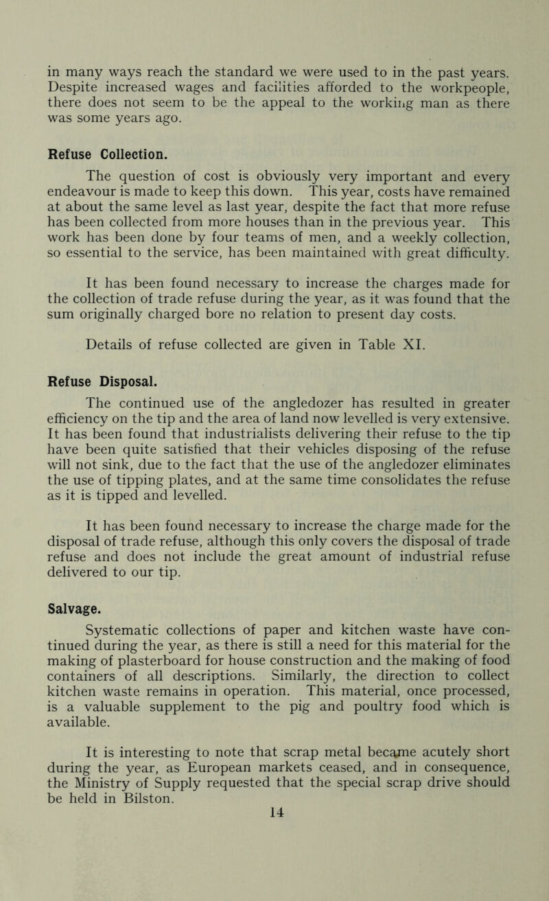in many ways reach the standard we were used to in the past years. Despite increased wages and facilities afforded to the workpeople, there does not seem to be the appeal to the working man as there was some years ago. Refuse Collection. The question of cost is obviously very important and every endeavour is made to keep this down. This year, costs have remained at about the same level as last year, despite the fact that more refuse has been collected from more houses than in the previous year. This work has been done by four teams of men, and a weekly collection, so essential to the service, has been maintained with great difficulty. It has been found necessary to increase the charges made for the collection of trade refuse during the year, as it was found that the sum originally charged bore no relation to present day costs. Details of refuse collected are given in Table XI. Refuse Disposal. The continued use of the angledozer has resulted in greater efficiency on the tip and the area of land now levelled is very extensive. It has been found that industrialists delivering their refuse to the tip have been quite satisfied that their vehicles disposing of the refuse will not sink, due to the fact that the use of the angledozer eliminates the use of tipping plates, and at the same time consolidates the refuse as it is tipped and levelled. It has been found necessary to increase the charge made for the disposal of trade refuse, although this only covers the disposal of trade refuse and does not include the great amount of industrial refuse delivered to our tip. Salvage. Systematic collections of paper and kitchen waste have con- tinued during the year, as there is still a need for this material for the making of plasterboard for house construction and the making of food containers of all descriptions. Similarly, the direction to collect kitchen waste remains in operation. This material, once processed, is a valuable supplement to the pig and poultry food which is available. It is interesting to note that scrap metal became acutely short during the year, as European markets ceased, and in consequence, the Ministry of Supply requested that the special scrap drive should be held in Bilston.