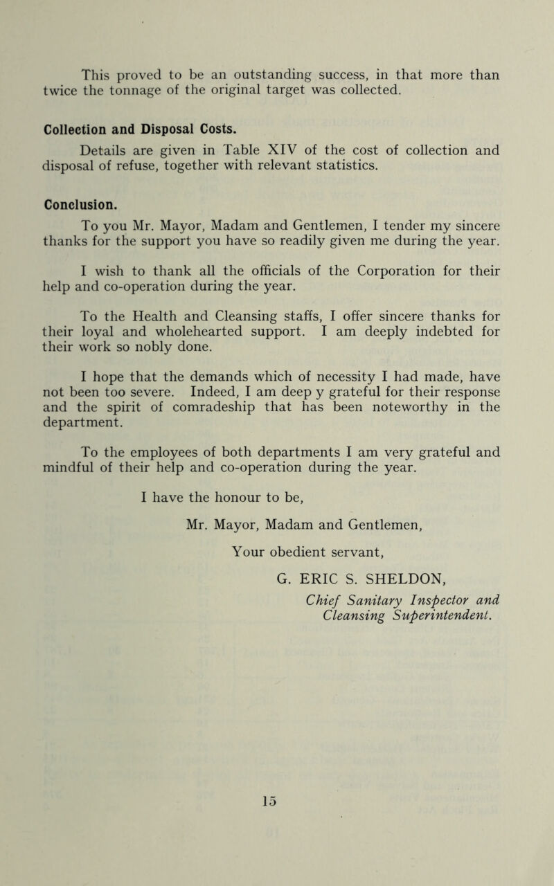 This proved to be an outstanding success, in that more than twice the tonnage of the original target was collected. Collection and Disposal Costs. Details are given in Table XIV of the cost of collection and disposal of refuse, together with relevant statistics. Conclusion. To you Mr. Mayor, Madam and Gentlemen, I tender my sincere thanks for the support you have so readily given me during the year. I wish to thank all the officials of the Corporation for their help and co-operation during the year. To the Health and Cleansing staffs, I offer sincere thanks for their loyal and wholehearted support. I am deeply indebted for their work so nobly done. I hope that the demands which of necessity I had made, have not been too severe. Indeed, I am deep y grateful for their response and the spirit of comradeship that has been noteworthy in the department. To the employees of both departments I am very grateful and mindful of their help and co-operation during the year. I have the honour to be, Mr. Mayor, Madam and Gentlemen, Your obedient servant, G. ERIC S. SHELDON, Chief Sanitary Inspector and Cleansing Superintendent.