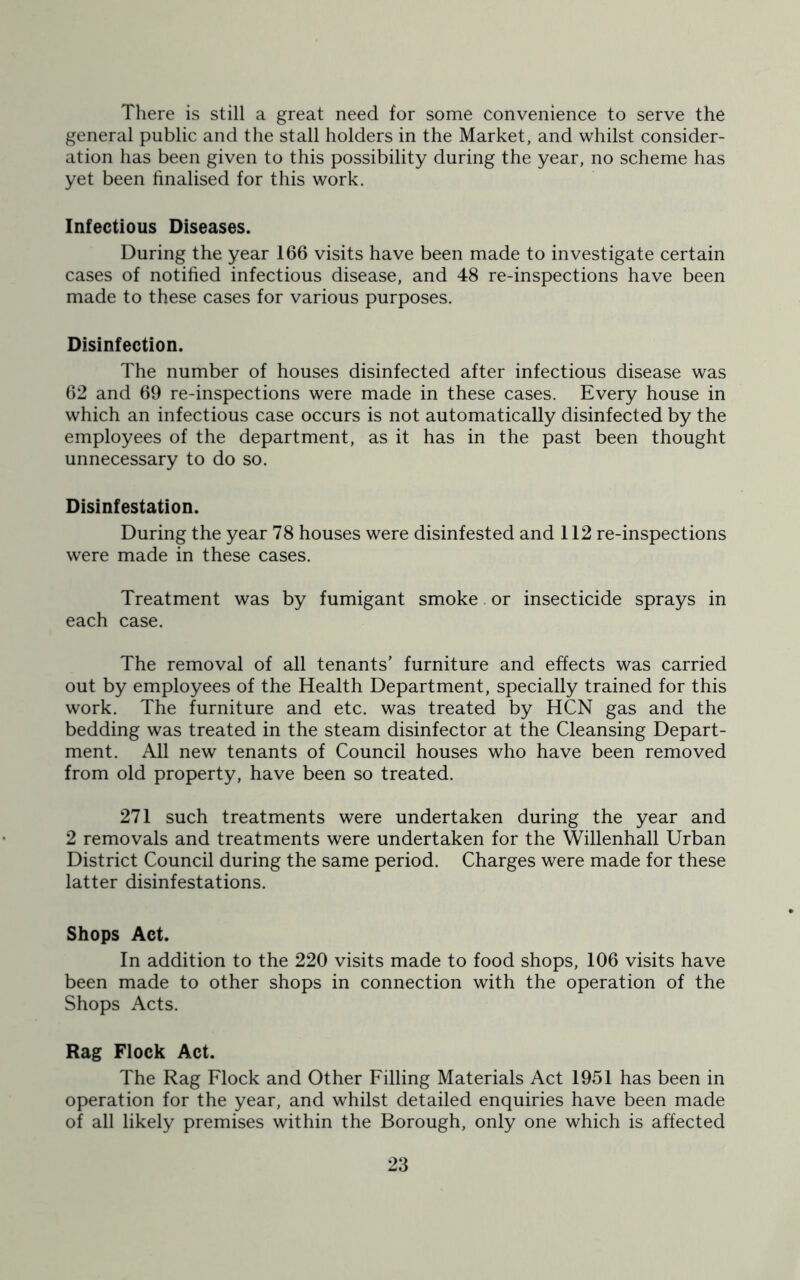 There is still a great need for some convenience to serve the general public and the stall holders in the Market, and whilst consider- ation has been given to this possibility during the year, no scheme has yet been finalised for this work. Infectious Diseases. During the year 166 visits have been made to investigate certain cases of notified infectious disease, and 48 re-inspections have been made to these cases for various purposes. Disinfection. The number of houses disinfected after infectious disease was 62 and 69 re-inspections were made in these cases. Every house in which an infectious case occurs is not automatically disinfected by the employees of the department, as it has in the past been thought unnecessary to do so. Disinfestation. During the year 78 houses were disinfested and 112 re-inspections were made in these cases. Treatment was by fumigant smoke or insecticide sprays in each case. The removal of all tenants' furniture and effects was carried out by employees of the Health Department, specially trained for this work. The furniture and etc. was treated by HCN gas and the bedding was treated in the steam disinfector at the Cleansing Depart- ment. All new tenants of Council houses who have been removed from old property, have been so treated. 271 such treatments were undertaken during the year and 2 removals and treatments were undertaken for the Willenhall Urban District Council during the same period. Charges were made for these latter disinfestations. Shops Act. In addition to the 220 visits made to food shops, 106 visits have been made to other shops in connection with the operation of the Shops Acts. Rag Flock Act. The Rag Flock and Other Filling Materials Act 1951 has been in operation for the year, and whilst detailed enquiries have been made of all likely premises within the Borough, only one which is affected