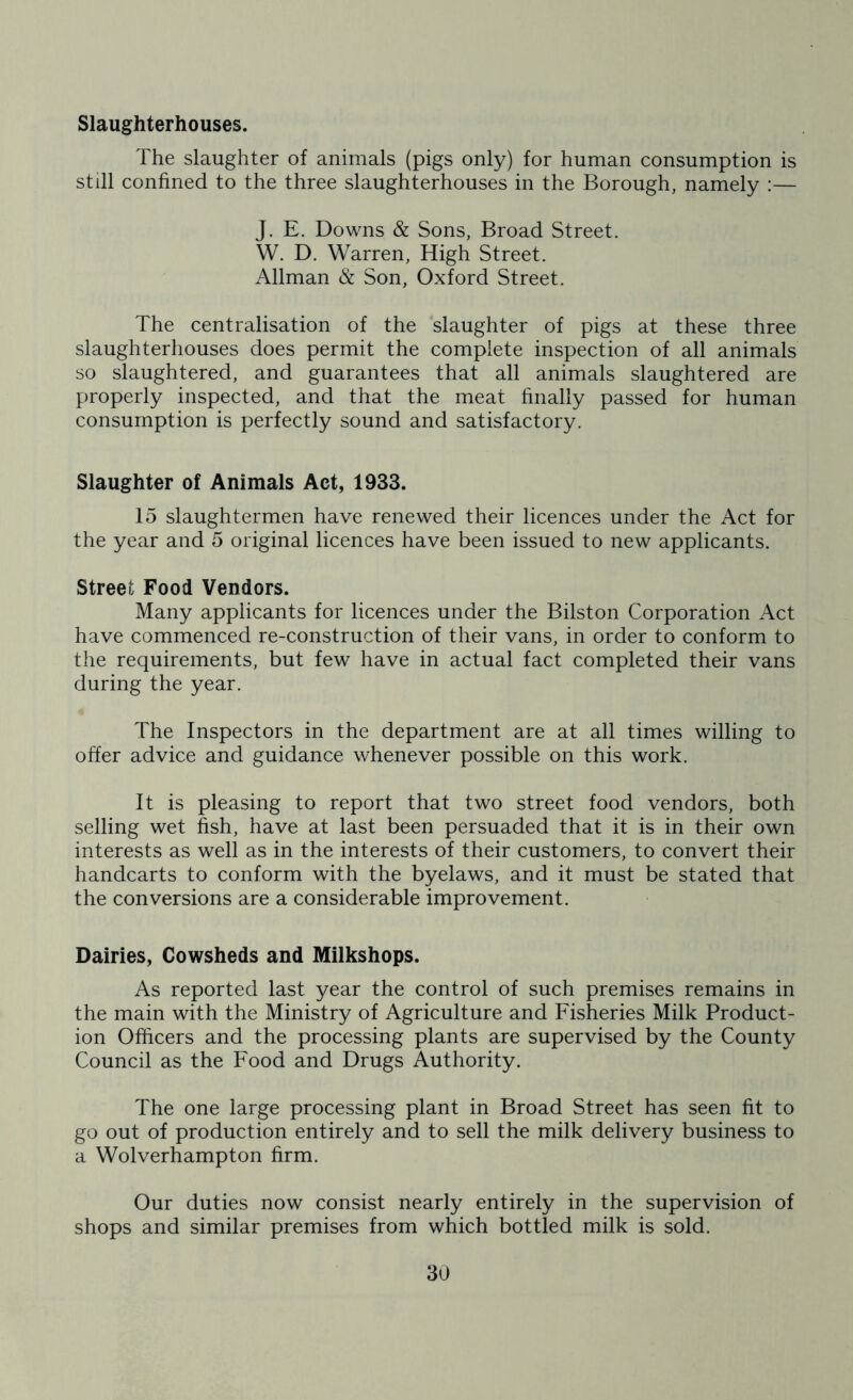 Slaughterhouses. The slaughter of animals (pigs only) for human consumption is still confined to the three slaughterhouses in the Borough, namely :— J. E. Downs & Sons, Broad Street. W. D. Warren, High Street. Allman & Son, Oxford Street. The centralisation of the slaughter of pigs at these three slaughterhouses does permit the complete inspection of all animals so slaughtered, and guarantees that all animals slaughtered are properly inspected, and that the meat finally passed for human consumption is perfectly sound and satisfactory. Slaughter of Animals Act, 1933. 15 slaughtermen have renewed their licences under the Act for the year and 5 original licences have been issued to new applicants. Street Food Vendors. Many applicants for licences under the Bilston Corporation Act have commenced re-construction of their vans, in order to conform to the requirements, but few have in actual fact completed their vans during the year. The Inspectors in the department are at all times willing to offer advice and guidance whenever possible on this work. It is pleasing to report that two street food vendors, both selling wet fish, have at last been persuaded that it is in their own interests as well as in the interests of their customers, to convert their handcarts to conform with the byelaws, and it must be stated that the conversions are a considerable improvement. Dairies, Cowsheds and Milkshops. As reported last year the control of such premises remains in the main with the Ministry of Agriculture and Fisheries Milk Product- ion Officers and the processing plants are supervised by the County Council as the Food and Drugs Authority. The one large processing plant in Broad Street has seen fit to go out of production entirely and to sell the milk delivery business to a Wolverhampton firm. Our duties now consist nearly entirely in the supervision of shops and similar premises from which bottled milk is sold.