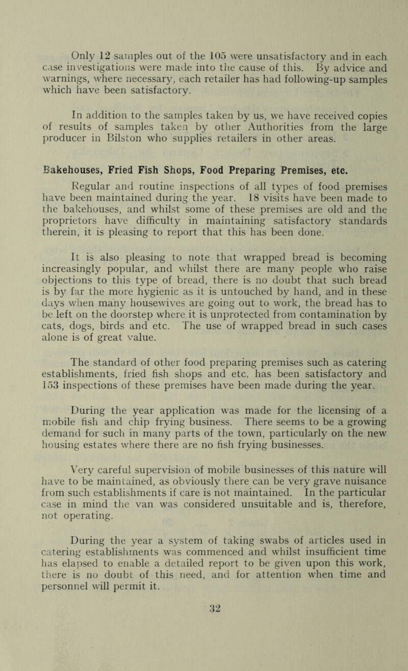 case investigations were made into the cause of this. By advice and warnings, where necessary, each retailer has had following-up samples which have been satisfactory. In addition to the samples taken by us, we have received copies of results of samples taken by other Authorities from the large producer in Bilston who supplies retailers in other areas. Bakehouses, Fried Fish Shops, Food Preparing Premises, etc. Regular and routine inspections of all types of food premises have been maintained during the year. 18 visits have been made to the bakehouses, and whilst some of these premises are old and the proprietors have difficulty in maintaining satisfactory standards therein, it is pleasing to report that this has been done. It is also pleasing to note that wrapped bread is becoming increasingly popular, and whilst there are many people who raise objections to this type of bread, there is no doubt that such bread is by far the more hygienic as it is untouched by hand, and in these days when many housewives are going out to work, the bread has to be left on the doorstep where it is unprotected from contamination by cats, dogs, birds and etc. The use of wrapped bread in such cases alone is of great value. The standard of other food preparing premises such as catering establishments, fried fish shops and etc. has been satisfactory and 153 inspections of these premises have been made during the year. During the year application was made for the licensing of a mobile fish and chip frying business. There seems to be a growing demand for such in many parts of the town, particularly on the new housing estates where there are no fish frying businesses. Very careful supervision of mobile businesses of this nature will have to be maintained, as obviously there can be very grave nuisance from such establishments if care is not maintained. In the particular case in mind the van was considered unsuitable and is, therefore, not operating. During the year a system of taking swabs of articles used in catering establishments was commenced and whilst insufficient time has elapsed to enable a detailed report to be given upon this work, there is no doubt of this need, and for attention when time and personnel will permit it.