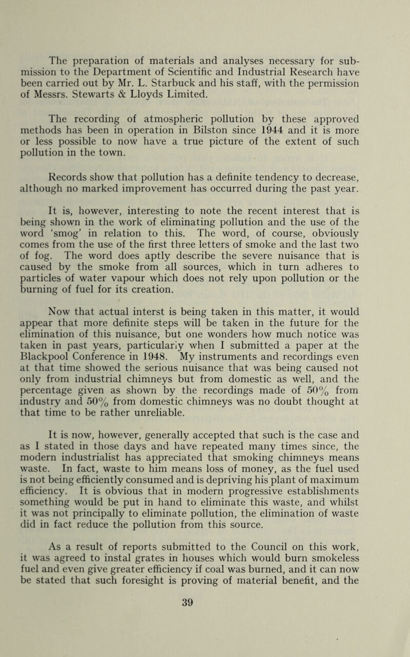 The preparation of materials and analyses necessary for sub- mission to the Department of Scientific and Industrial Research have been carried out by Mr. L. Starbuck and his staff, with the permission of Messrs. Stewarts & Lloyds Limited. The recording of atmospheric pollution by these approved methods has been in operation in Bilston since 1944 and it is more or less possible to now have a true picture of the extent of such pollution in the town. Records show that pollution has a definite tendency to decrease, although no marked improvement has occurred during the past year. It is, however, interesting to note the recent interest that is being shown in the work of eliminating pollution and the use of the word ‘smog' in relation to this. The word, of course, obviously comes from the use of the first three letters of smoke and the last two of fog. The word does aptly describe the severe nuisance that is caused by the smoke from all sources, which in turn adheres to particles of water vapour which does not rely upon pollution or the burning of fuel for its creation. Now that actual interst is being taken in this matter, it would appear that more definite steps will be taken in the future for the elimination of this nuisance, but one wonders how much notice was taken in past years, particularly when I submitted a paper at the Blackpool Conference in 1948. My instruments and recordings even at that time showed the serious nuisance that was being caused not only from industrial chimneys but from domestic as well, and the percentage given as shown by the recordings made of 50% from industry and 50% from domestic chimneys was no doubt thought at that time to be rather unreliable. It is now, however, generally accepted that such is the case and as I stated in those days and have repeated many times since, the modern industrialist has appreciated that smoking chimneys means waste. In fact, waste to him means loss of money, as the fuel used is not being efficiently consumed and is depriving his plant of maximum efficiency. It is obvious that in modern progressive establishments something would be put in hand to eliminate this waste, and whilst it was not principally to eliminate pollution, the elimination of waste did in fact reduce the pollution from this source. As a result of reports submitted to the Council on this work, it was agreed to instal grates in houses which would burn smokeless fuel and even give greater efficiency if coal was burned, and it can now be stated that such foresight is proving of material benefit, and the