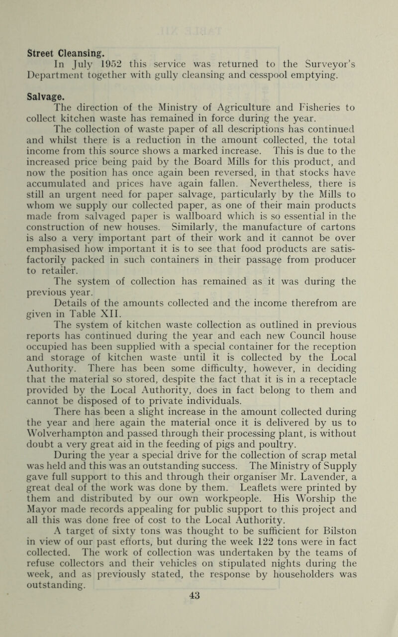 Street Cleansing. In July 1952 this service was returned to the Surveyor’s Department together with gully cleansing and cesspool emptying. Salvage. The direction of the Ministry of Agriculture and Fisheries to collect kitchen waste has remained in force during the year. The collection of waste paper of all descriptions has continued and whilst there is a reduction in the amount collected, the total income from this source shows a marked increase. This is due to the increased price being paid by the Board Mills for this product, and now the position has once again been reversed, in that stocks have accumulated and prices have again fallen. Nevertheless, there is still an urgent need for paper salvage, particularly by the Mills to whom we supply our collected paper, as one of their main products made from salvaged paper is wallboard which is so essential in the construction of new houses. Similarly, the manufacture of cartons is also a very important part of their work and it cannot be over emphasised how important it is to see that food products are satis- factorily packed in such containers in their passage from producer to retailer. The system of collection has remained as it was during the previous year. Details of the amounts collected and the income therefrom are given in Table XII. The system of kitchen waste collection as outlined in previous reports has continued during the year and each new Council house occupied has been supplied with a special container for the reception and storage of kitchen waste until it is collected by the Local Authority. There has been some difficulty, however, in deciding that the material so stored, despite the fact that it is in a receptacle provided by the Local Authority, does in fact belong to them and cannot be disposed of to private individuals. There has been a slight increase in the amount collected during the year and here again the material once it is delivered by us to Wolverhampton and passed through their processing plant, is without doubt a very great aid in the feeding of pigs and poultry. During the year a special drive for the collection of scrap metal was held and this was an outstanding success. The Ministry of Supply gave full support to this and through their organiser Mr. Lavender, a great deal of the work was done by them. Leaflets were printed by them and distributed by our own workpeople. His Worship the Mayor made records appealing for public support to this project and all this was done free of cost to the Local Authority. A target of sixty tons was thought to be sufficient for Bilston in view of our past efforts, but during the week 122 tons were in fact collected. The work of collection was undertaken by the teams of refuse collectors and their vehicles on stipulated nights during the week, and as previously stated, the response by householders was outstanding.