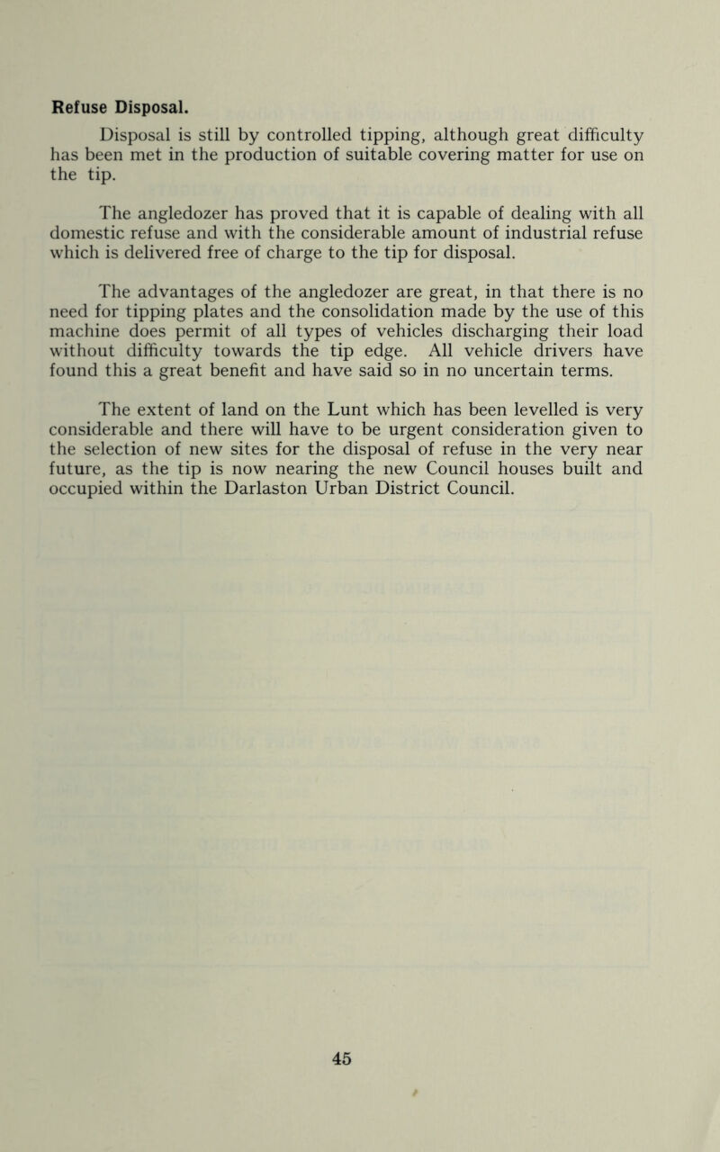 Refuse Disposal. Disposal is still by controlled tipping, although great difficulty has been met in the production of suitable covering matter for use on the tip. The angledozer has proved that it is capable of dealing with all domestic refuse and with the considerable amount of industrial refuse which is delivered free of charge to the tip for disposal. The advantages of the angledozer are great, in that there is no need for tipping plates and the consolidation made by the use of this machine does permit of all types of vehicles discharging their load without difficulty towards the tip edge. All vehicle drivers have found this a great benefit and have said so in no uncertain terms. The extent of land on the Lunt which has been levelled is very considerable and there will have to be urgent consideration given to the selection of new sites for the disposal of refuse in the very near future, as the tip is now nearing the new Council houses built and occupied within the Darlaston Urban District Council.