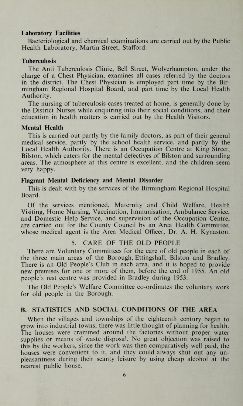 Laboratory Facilities Bacteriological and chemical examinations are carried out by the Public Health Laboratory, Martin Street, Stafford. Tuberculosis The Anti Tuberculosis Clinic, Bell Street, Wolverhampton, under the charge of a Chest Physician, examines all cases referred by the doctors in the district. The Chest Physician is employed part time by the Bir- mingham Regional Hospital Board, and part time by the Local Health Authority. The nursing of tuberculosis cases treated at home, is generally done by the District Nurses while enquiring into their social conditions, and their education in health matters is carried out by the Health Visitors. Mental Health This is carried out partly by the family doctors, as part of their general medical service, partly by the school health service, and partly by the Local Health Authority. There is an Occupation Centre at King Street, Bilston, which caters for the mental defectives of Bilston and surrounding areas. The atmosphere at this centre is excellent, and the children seem very happy. Flagrant Mental Deficiency and Mental Disorder This is dealt with by the services of the Birmingham Regional Hospital Board. Of the services mentioned. Maternity and Child Welfare, Health Visiting, Home Nursing, Vaccination, Immunisation, Ambulance Service, and Domestic Help Service, and supervision of the Occupation Centre, are carried out for the County Council by an Area Health Committee, whose medical agent is the Area Medical Officer, Dr. A. H. Kynaston. 5. CARE OF THE OLD PEOPLE There are Voluntary Committees for the care of old people in each of the three main areas of the Borough, Ettingshall, Bilston and Bradley. There is an Old People’s Club in each area, and it is hoped to provide new premises for one or more of them, before the end of 1955. An old people's rest centre was provided in Bradley during 1953. The Old People’s Welfare Committee co-ordinates the voluntary work for old people in the Borough. B. STATISTICS AND SOCIAL CONDITIONS OF THE AREA When the villages and townships of the eighteenth century began to grow into industrial towns, there was little thought of planning for health. The houses were crammed around the factories without proper water supplies or means of waste disposal No great objection was raised to this by the workers, since the work was then comparatively well paid, the houses were convenient to it, and they could always shut out any un- pleasantness during their scanty leisure by using cheap alcohol at the nearest public house.