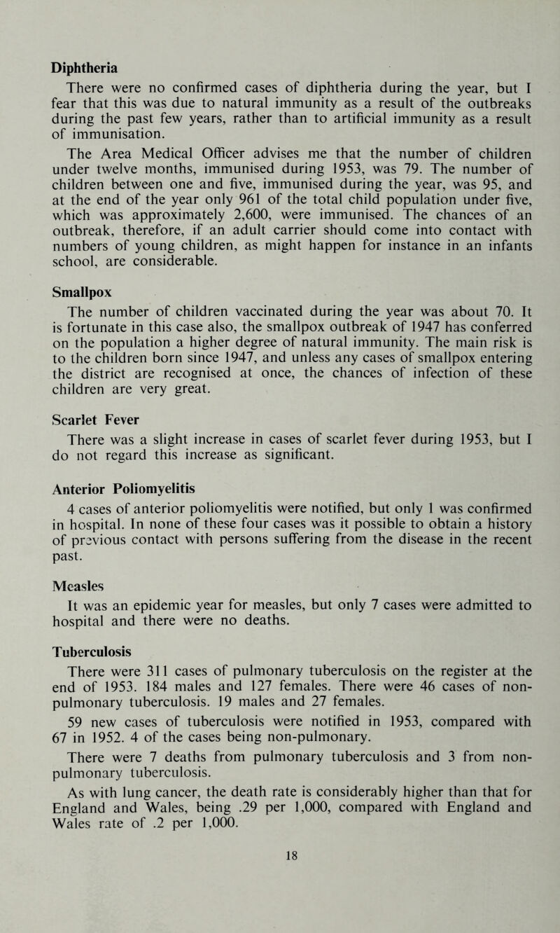 Diphtheria There were no confirmed cases of diphtheria during the year, but I fear that this was due to natural immunity as a result of the outbreaks during the past few years, rather than to artificial immunity as a result of immunisation. The Area Medical Officer advises me that the number of children under twelve months, immunised during 1953, was 79. The number of children between one and five, immunised during the year, was 95, and at the end of the year only 961 of the total child population under five, which was approximately 2,600, were immunised. The chances of an outbreak, therefore, if an adult carrier should come into contact with numbers of young children, as might happen for instance in an infants school, are considerable. Smallpox The number of children vaccinated during the year was about 70. It is fortunate in this case also, the smallpox outbreak of 1947 has conferred on the population a higher degree of natural immunity. The main risk is to the children born since 1947, and unless any cases of smallpox entering the district are recognised at once, the chances of infection of these children are very great. Scarlet Fever There was a slight increase in cases of scarlet fever during 1953, but I do not regard this increase as significant. Anterior Poliomyelitis 4 cases of anterior poliomyelitis were notified, but only 1 was confirmed in hospital. In none of these four cases was it possible to obtain a history of previous contact with persons suffering from the disease in the recent past. Measles It was an epidemic year for measles, but only 7 cases were admitted to hospital and there were no deaths. Tuberculosis There were 311 cases of pulmonary tuberculosis on the register at the end of 1953. 184 males and 127 females. There were 46 cases of non- pulmonary tuberculosis. 19 males and 27 females. 59 new cases of tuberculosis were notified in 1953, compared with 67 in 1952. 4 of the cases being non-pulmonary. There were 7 deaths from pulmonary tuberculosis and 3 from non- pulmonary tuberculosis. As with lung cancer, the death rate is considerably higher than that for England and Wales, being .29 per 1,000, compared with England and Wales rate of .2 per 1,000.