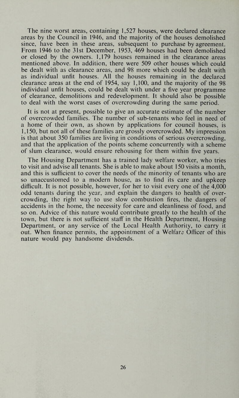 The nine worst areas, containing 1,527 houses, were declared clearance areas by the Council in 1946, and the majority of the houses demolished since, have been in these areas, subsequent to purchase by agreement. From 1946 to the 31st December, 1953, 469 houses had been demolished or closed by the owners. 1,179 houses remained in the clearance areas mentioned above. In addition, there were 509 other houses which could be dealt with as clearance areas, and 98 more which could be dealt with as individual unfit houses. All the houses remaining in the declared clearance areas at the end of 1954, say 1,100, and the majority of the 98 individual unfit houses, could be dealt with under a five year programme of clearance, demolitions and redevelopment. It should also be possible to deal with the worst cases of overcrowding during the same period. It is not at present, possible to give an accurate estimate of the number of overcrowded families. The number of sub-tenants who feel in need of a home of their own, as shown by applications for council houses, is 1,150, but not all of these families are grossly overcrowded. My impression is that about 350 families are living in conditions of serious overcrowding, and that the application of the points scheme concurrently with a scheme of slum clearance, would ensure rehousing for them within five years. The Housing Department has a trained lady welfare worker, who tries to visit and advise all tenants. She is able to make about 150 visits a month, and this is sufficient to cover the needs of the minority of tenants who are so unaccustomed to a modern house, as to find its care and upkeep difficult. It is not possible, however, for her to visit every one of the 4,000 odd tenants during the year, and explain the dangers to health of over- crowding, the right way to use slow combustion fires, the dangers of accidents in the home, the necessity for care and cleanliness of food, and so on. Advice of this nature would contribute greatly to the health of the town, but there is not sufficient staff in the Health Department, Housing Department, or any service of the Local Health Authority, to carry it out. When finance permits, the appointment of a Welfare Officer of this nature would pay handsome dividends.