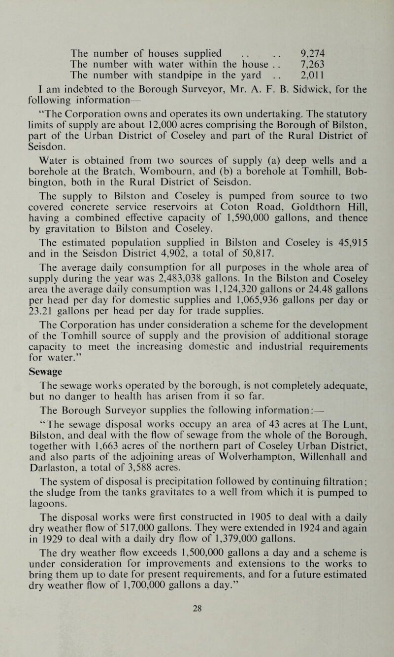 The number of houses supplied .. .. 9,274 The number with water within the house .. 7,263 The number with standpipe in the yard .. 2,011 I am indebted to the Borough Surveyor, Mr. A. F. B. Sidwick, for the following information— “The Corporation owns and operates its own undertaking. The statutory limits of supply are about 12,000 acres comprising the Borough of Bilston, part of the Urban District of Coseley and part of the Rural District of Seisdon. Water is obtained from two sources of supply (a) deep wells and a borehole at the Bratch, Wombourn, and (b) a borehole at Tomhill, Bob- bington, both in the Rural District of Seisdon. The supply to Bilston and Coseley is pumped from source to two covered concrete service reservoirs at Coton Road, Goldthorn Hill, having a combined effective capacity of 1,590,000 gallons, and thence by gravitation to Bilston and Coseley. The estimated population supplied in Bilston and Coseley is 45,915 and in the Seisdon District 4,902, a total of 50,817. The average daily consumption for all purposes in the whole area of supply during the year was 2,483,038 gallons. In the Bilston and Coseley area the average daily consumption was 1,124,320 gallons or 24.48 gallons per head per day for domestic supplies and 1,065,936 gallons per day or 23.21 gallons per head per day for trade supplies. The Corporation has under consideration a scheme for the development of the Tomhill source of supply and the provision of additional storage capacity to meet the increasing domestic and industrial requirements for water.” Sewage The sewage works operated by the borough, is not completely adequate, but no danger to health has arisen from it so far. The Borough Surveyor supplies the following information:— “The sewage disposal works occupy an area of 43 acres at The Lunt, Bilston, and deal with the flow of sewage from the whole of the Borough, together with 1,663 acres of the northern part of Coseley Urban District, and also parts of the adjoining areas of Wolverhampton, Willenhall and Darlaston, a total of 3,588 acres. The system of disposal is precipitation followed by continuing filtration; the sludge from the tanks gravitates to a well from which it is pumped to lagoons. The disposal works were first constructed in 1905 to deal with a daily dry weather flow of 517,000 gallons. They were extended in 1924 and again in 1929 to deal with a daily dry flow of 1,379,000 gallons. The dry weather flow exceeds 1,500,000 gallons a day and a scheme is under consideration for improvements and extensions to the works to bring them up to date for present requirements, and for a future estimated dry weather flow of 1,700,000 gallons a day.”