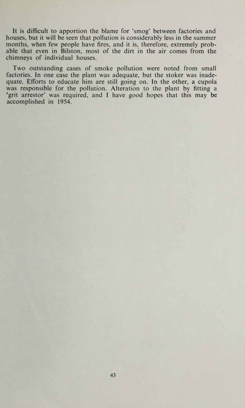 It is difficult to apportion the blame for ‘smog’ between factories and houses, but it will be seen that pollution is considerably less in the summer months, when few people have fires, and it is, therefore, extremely prob- able that even in Bilston, most of the dirt in the air comes from the chimneys of individual houses. Two outstanding cases of smoke pollution were noted from small factories. In one case the plant was adequate, but the stoker was inade- quate. Efforts to educate him are still going on. In the other, a cupola was responsible for the pollution. Alteration to the plant by fitting a ‘grit arrestor’ was required, and I have good hopes that this may be accomplished in 1954.