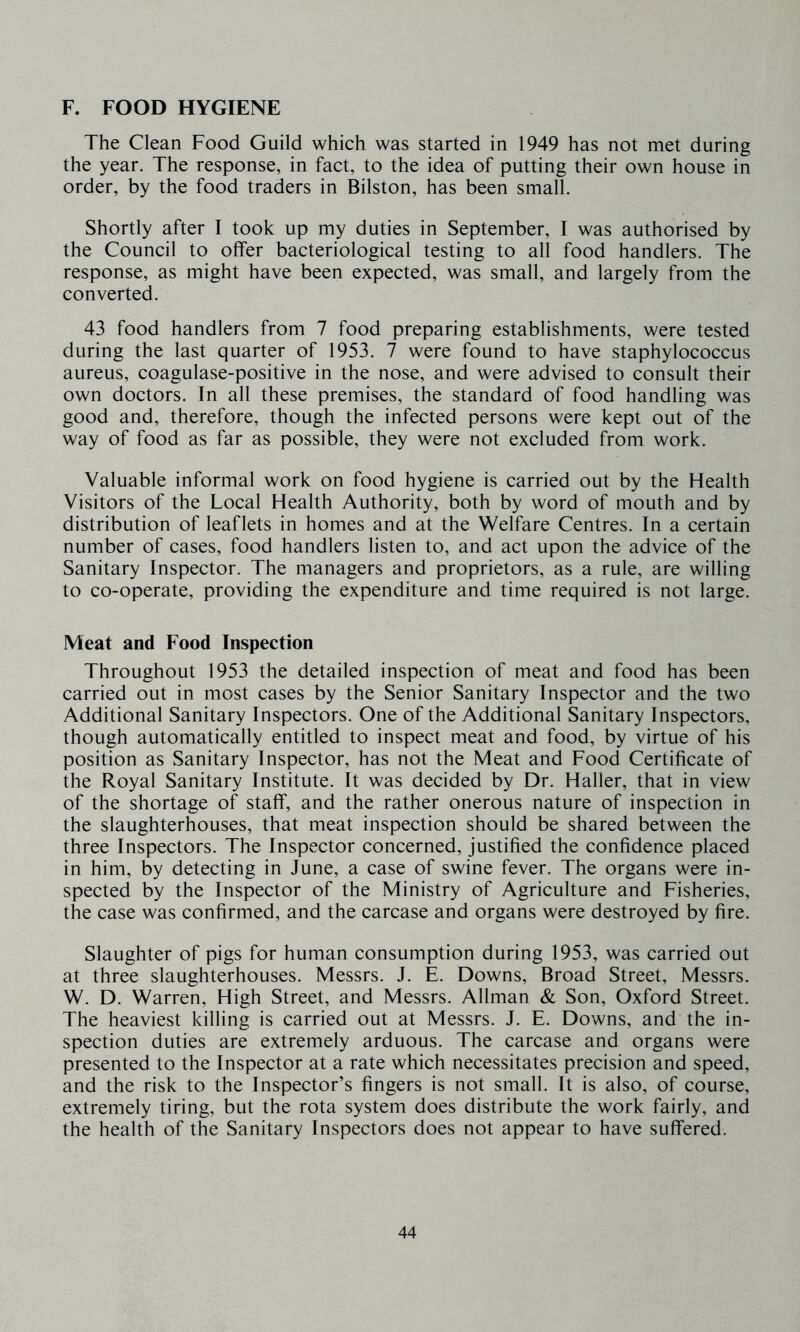 F. FOOD HYGIENE The Clean Food Guild which was started in 1949 has not met during the year. The response, in fact, to the idea of putting their own house in order, by the food traders in Bilston, has been small. Shortly after I took up my duties in September, I was authorised by the Council to offer bacteriological testing to all food handlers. The response, as might have been expected, was small, and largely from the converted. 43 food handlers from 7 food preparing establishments, were tested during the last quarter of 1953. 7 were found to have staphylococcus aureus, coagulase-positive in the nose, and were advised to consult their own doctors. In all these premises, the standard of food handling was good and, therefore, though the infected persons were kept out of the way of food as far as possible, they were not excluded from work. Valuable informal work on food hygiene is carried out by the Health Visitors of the Local Health Authority, both by word of mouth and by distribution of leaflets in homes and at the Welfare Centres. In a certain number of cases, food handlers listen to, and act upon the advice of the Sanitary Inspector. The managers and proprietors, as a rule, are willing to co-operate, providing the expenditure and time required is not large. Meat and Food Inspection Throughout 1953 the detailed inspection of meat and food has been carried out in most cases by the Senior Sanitary Inspector and the two Additional Sanitary Inspectors. One of the Additional Sanitary Inspectors, though automatically entitled to inspect meat and food, by virtue of his position as Sanitary Inspector, has not the Meat and Food Certificate of the Royal Sanitary Institute. It was decided by Dr. Haller, that in view of the shortage of staff, and the rather onerous nature of inspection in the slaughterhouses, that meat inspection should be shared between the three Inspectors. The Inspector concerned, justified the confidence placed in him, by detecting in June, a case of swine fever. The organs were in- spected by the Inspector of the Ministry of Agriculture and Fisheries, the case was confirmed, and the carcase and organs were destroyed by fire. Slaughter of pigs for human consumption during 1953, was carried out at three slaughterhouses. Messrs. J. E. Downs, Broad Street, Messrs. W. D. Warren, High Street, and Messrs. Allman & Son, Oxford Street. The heaviest killing is carried out at Messrs. J. E. Downs, and the in- spection duties are extremely arduous. The carcase and organs were presented to the Inspector at a rate which necessitates precision and speed, and the risk to the Inspector’s fingers is not small. It is also, of course, extremely tiring, but the rota system does distribute the work fairly, and the health of the Sanitary Inspectors does not appear to have suffered.