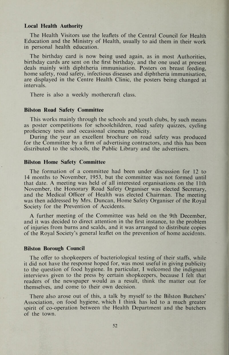 Local Health Authority The Health Visitors use the leaflets of the Central Council for Health Education and the Ministry of Health, usually to aid them in their work in personal health education. The birthday card is now being used again, as in most Authorities, birthday cards are sent on the first birthday, and the one used at present deals mainly with diphtheria immunisation. Posters on breast feeding, home safety, road safety, infectious diseases and diphtheria immunisation, are displayed in the Centre Health Clinic, the posters being changed at intervals. There is also a weekly mothercraft class. Bilston Road Safety Committee This works mainly through the schools and youth clubs, by such means as poster competitions for schoolchildren, road safety quizzes, cycling proficiency tests and occasional cinema publicity. During the year an excellent brochure on road safety was produced for the Committee by a firm of advertising contractors, and this has been distributed to the schools, the Public Library and the advertisers. Bilston Home Safety Committee The formation of a committee had been under discussion for 12 to 14 months to November, 1953, but the committee was not formed until that date. A meeting was held of all interested organisations on the 11th November, the Honorary Road Safety Organiser was elected Secretary, and the Medical Officer of Health was elected Chairman. The meeting was then addressed by Mrs. Duncan, Home Safety Organiser of the Royal Society for the Prevention of Accidents. A further meeting of the Committee was held on the 9th December, and it was decided to direct attention in the first instance, to the problem of injuries from burns and scalds, and it was arranged to distribute copies of the Royal Society’s general leaflet on the prevention of home accidents. Bilston Borough Council The offer to shopkeepers of bacteriological testing of their staffs, while it did not have the response hoped for, was most useful in giving publicity to the question of food hygiene. In particular, I welcomed the indignant interviews given to the press by certain shopkeepers, because 1 felt that readers of the newspaper would as a result, think the matter out for themselves, and come to their own decision. There also arose out of this, a talk by myself to the Bilston Butchers’ Association, on food hygiene, which I think has led to a much greater spirit of co-operation between the Health Department and the butchers of the town.