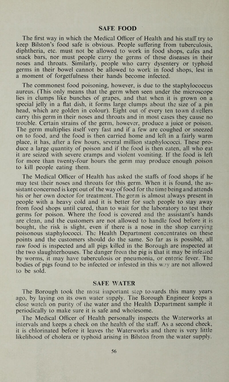 SAFE FOOD The first way in which the Medical Officer of Health and his staff try to keep Bilston’s food safe is obvious. People suffering from tuberculosis, diphtheria, etc. must not be allowed to work in food shops, cafes and snack bars, nor must people carry the germs of these diseases in their noses and throats. Similarly, people who carry dysentery or typhoid germs in their bowel cannot be allowed to work in food shops, lest in a moment of forgetfulness their hands become infected. The commonest food poisoning, however, is due to the staphylococcus aureus. (This only means that the germ when seen under the microscope lies in clumps like bunches of grapes, and that when it is grown on a special jelly in a flat dish, it forms large clumps about the size of a pin head, which are golden in colour). Eight out of every ten town d vellers carry this germ in their noses and throats and in most cases they cause no trouble. Certain strains of the germ, however, produce a juice or poison. The germ multiplies itself very fast and if a few are coughed or sneezed on to food, and the food is then carried home and left in a fairly warm place, it has, after a few hours, several million staphylococci. These pro- duce a large quantity of poison and if the food is then eaten, all who eat it are seized with severe cramps and violent vomiting. If the food is left for more than tv/enty-four hours the germ may produce enough poison to kill people eating them. The Medical Officer of Health has asked the staff's of food shops if he may test their noses and throats for this germ. When it is found, the as- sistant concerned is kept out of the way of food for the time being and attends his or her own doctor for treatment. The germ is almost always present in people with a heavy cold and it is better for such people to stay away from food shops until cured, than to wait for the laboratory to test their germs for poison. Where the food is covered and the assistant’s hands are clean, and the customers are not allowed to handle food before it is bought, the risk is slight, even if there is a nose in the shop carrying poisonous staphylococci. The Health Department concentrates on these points and the customers should do the same. So far as is possible, all raw food is inspected and all pigs killed in the Borough are inspected at the two slaughterhouses. The danger from the pig is that it may be infested by worms, it may have tuberculosis or pneumonia, or enteric fever. The bodies of pigs found to be infected or infested in this way are not allowed to be sold. SAFE WATER The Borough took the most important step to-.vards this many years ago, by laying on its own v/ater supply. The Borough Engineer keeps a close watch on purity of the water and the Health Department sample it periodically to make sure it is safe and wholesome. The Medical Officer of Health personally inspects the Waterworks at intervals and keeps a check on the health of the staff. As a second check, it is chlorinated before it leaves the Waterworks and there is very little likelihood of cholera or typhoid arising in Bilston from the water supply.