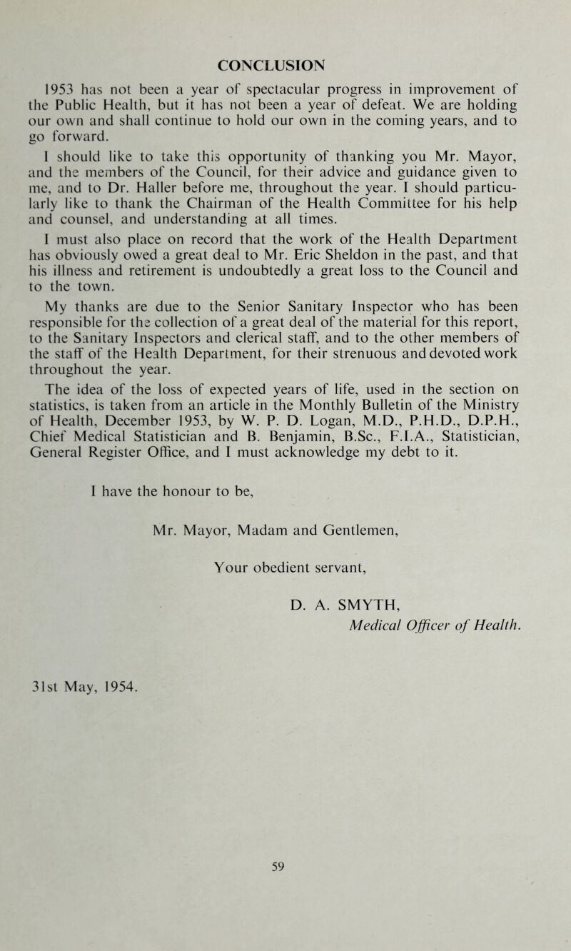 CONCLUSION 1953 has not been a year of spectacular progress in improvement of the Public Health, but it has not been a year of defeat. We are holding our own and shall continue to hold our own in the coming years, and to go forward. 1 should like to take this opportunity of thanking you Mr. Mayor, and the members of the Council, for their advice and guidance given to me, and to Dr. Haller before me, throughout the year. I should particu- larly like to thank the Chairman of the Health Committee for his help and counsel, and understanding at all times. 1 must also place on record that the work of the Health Department has obviously owed a great deal to Mr. Eric Sheldon in the past, and that his illness and retirement is undoubtedly a great loss to the Council and to the town. My thanks are due to the Senior Sanitary Inspector who has been responsible for the collection of a great deal of the material for this report, to the Sanitary Inspectors and clerical staff, and to the other members of the staff of the Health Department, for their strenuous and devoted work throughout the year. The idea of the loss of expected years of life, used in the section on statistics, is taken from an article in the Monthly Bulletin of the Ministry of Health, December 1953, by W. P. D. Logan, M.D., P.H.D., D.P.H., Chief Medical Statistician and B. Benjamin, B.Sc., F.I.A., Statistician, General Register Office, and I must acknowledge my debt to it. I have the honour to be. Mr. Mayor, Madam and Gentlemen, Your obedient servant, D. A. SMYTH, Medical Officer of Health. 31st May, 1954.