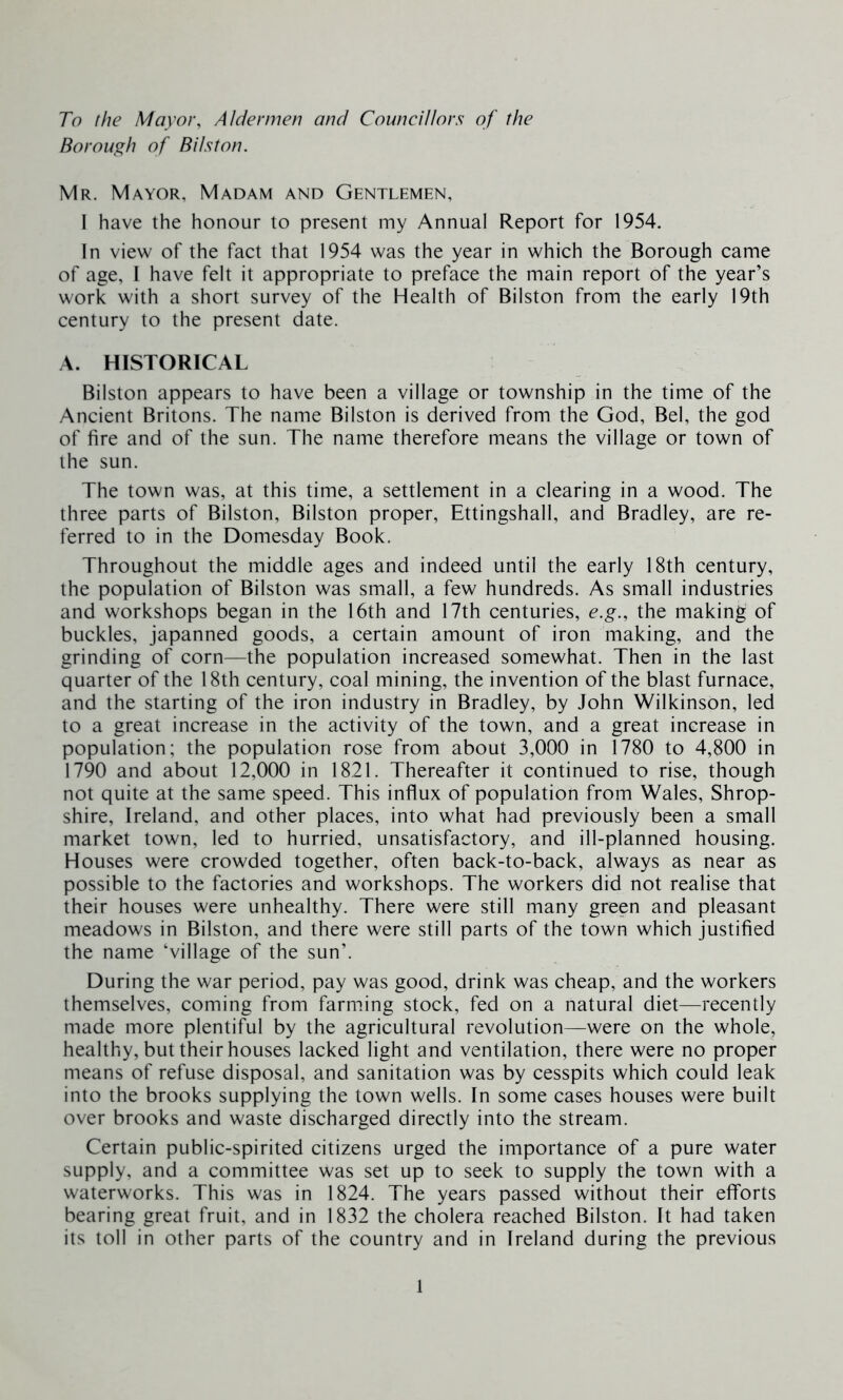 To the Mayor, Aldermen and Councillors of the Borough of Bi/ston. Mr. Mayor, Madam and Gentlemen, I have the honour to present my Annual Report for 1954. In view of the fact that 1954 was the year in which the Borough came of age, I have felt it appropriate to preface the main report of the year’s work with a short survey of the Health of Bilston from the early 19th century to the present date. A. HISTORICAL Bilston appears to have been a village or township in the time of the Ancient Britons. The name Bilston is derived from the God, Bel, the god of fire and of the sun. The name therefore means the village or town of the sun. The town was, at this time, a settlement in a clearing in a wood. The three parts of Bilston, Bilston proper, Ettingshall, and Bradley, are re- ferred to in the Domesday Book. Throughout the middle ages and indeed until the early 18th century, the population of Bilston was small, a few hundreds. As small industries and workshops began in the 16th and 17th centuries, e.g., the making of buckles, japanned goods, a certain amount of iron making, and the grinding of corn—the population increased somewhat. Then in the last quarter of the 18th century, coal mining, the invention of the blast furnace, and the starting of the iron industry in Bradley, by John Wilkinson, led to a great increase in the activity of the town, and a great increase in population; the population rose from about 3,000 in 1780 to 4,800 in 1790 and about 12,000 in 1821. Thereafter it continued to rise, though not quite at the same speed. This influx of population from Wales, Shrop- shire, Ireland, and other places, into what had previously been a small market town, led to hurried, unsatisfactory, and ill-planned housing. Houses were crowded together, often back-to-back, always as near as possible to the factories and workshops. The workers did not realise that their houses were unhealthy. There were still many green and pleasant meadows in Bilston, and there were still parts of the town which justified the name ‘village of the sun’. During the war period, pay was good, drink was cheap, and the workers themselves, coming from farming stock, fed on a natural diet—recently made more plentiful by the agricultural revolution—were on the whole, healthy, but their houses lacked light and ventilation, there were no proper means of refuse disposal, and sanitation was by cesspits which could leak into the brooks supplying the town wells. In some cases houses were built over brooks and waste discharged directly into the stream. Certain public-spirited citizens urged the importance of a pure water supply, and a committee was set up to seek to supply the town with a waterworks. This was in 1824. The years passed without their efforts bearing great fruit, and in 1832 the cholera reached Bilston. It had taken its toll in other parts of the country and in Ireland during the previous