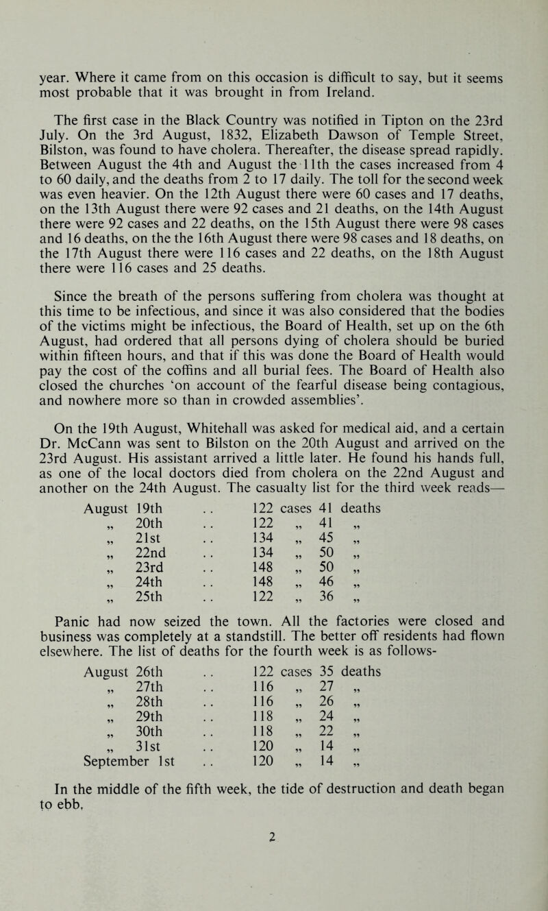 year. Where it came from on this occasion is difficult to say, but it seems most probable that it was brought in from Ireland. The first case in the Black Country was notified in Tipton on the 23rd July. On the 3rd August, 1832, Elizabeth Dawson of Temple Street, Bilston, was found to have cholera. Thereafter, the disease spread rapidly. Between August the 4th and August the 11th the cases increased from 4 to 60 daily, and the deaths from 2 to 17 daily. The toll for the second week was even heavier. On the 12th August there were 60 cases and 17 deaths, on the 13th August there were 92 cases and 21 deaths, on the 14th August there were 92 cases and 22 deaths, on the 15th August there were 98 cases and 16 deaths, on the the 16th August there were 98 cases and 18 deaths, on the 17th August there were 116 cases and 22 deaths, on the 18th August there were 116 cases and 25 deaths. Since the breath of the persons suffering from cholera was thought at this time to be infectious, and since it was also considered that the bodies of the victims might be infectious, the Board of Health, set up on the 6th August, had ordered that all persons dying of cholera should be buried within fifteen hours, and that if this was done the Board of Health would pay the cost of the coffins and all burial fees. The Board of Health also closed the churches ‘on account of the fearful disease being contagious, and nowhere more so than in crowded assemblies’. On the 19th August, Whitehall was asked for medical aid, and a certain Dr. McCann was sent to Bilston on the 20th August and arrived on the 23rd August. His assistant arrived a little later. He found his hands full, as one of the local doctors died from cholera on the 22nd August and another on the 24th August. The casualty list for the third week reads— August 19th 122 cases 41 deaths 95 20th 122 99 41 „ 95 21st 134 45 „ 99 22nd 134 99 50 „ 55 23rd 148 99 50 „ 99 24th 148 46 „ 95 25th 122 »» 36 „ Panic had now seized the town. All the factories were closed and business was completely at a standstill. The better off residents had flown elsewhere. The list of deaths for the fourth week is as follows- August 26th 122 cases 35 deaths „ 27th 116 95 27 99 „ 28th 116 95 26 95 „ 29th 118 95 24 „ 30th 118 99 22 99 „ 31st 120 99 14 99 September 1st 120 „ 14 99 In the middle of the fifth week, the tide of destruction and death began to ebb,