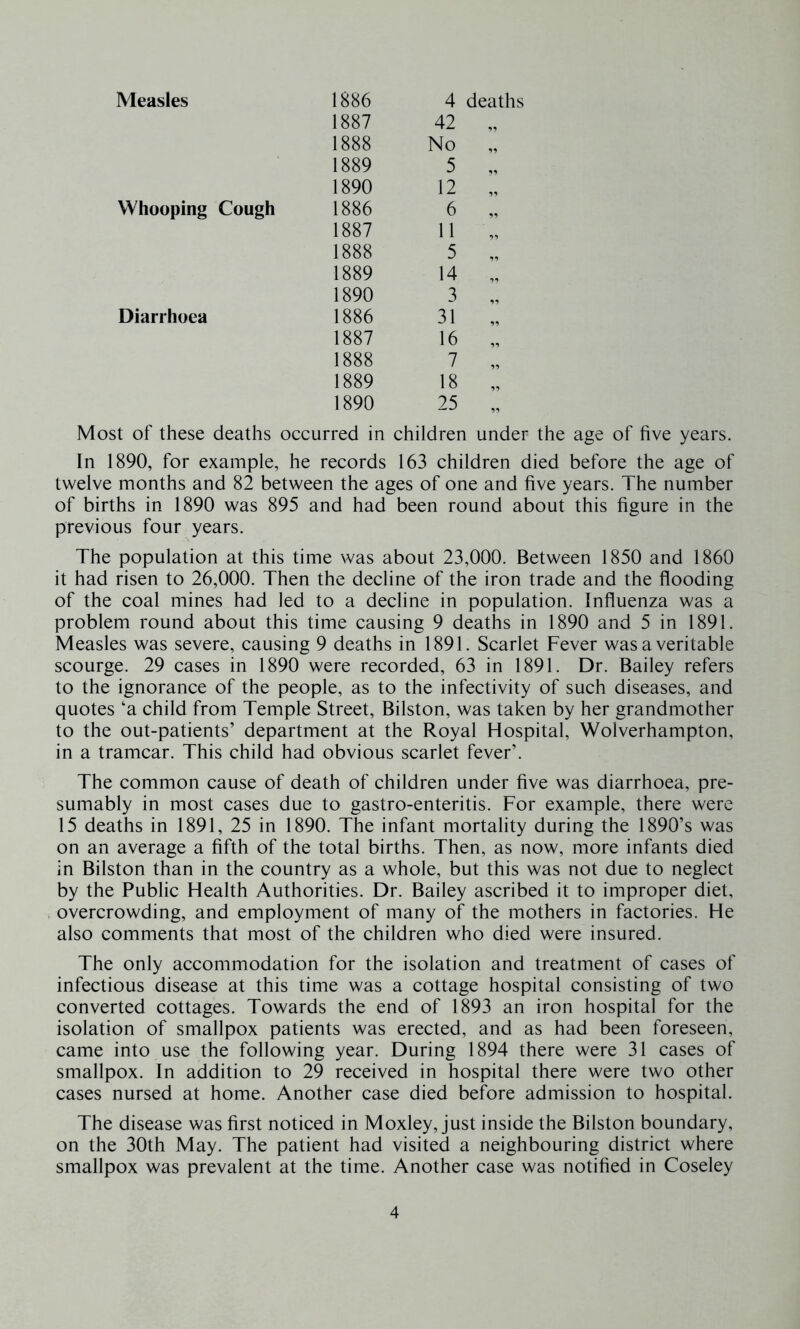 1887 42 „ 1888 No „ 1889 5 „ 1890 12 „ Whooping Cough 1886 6 „ 1887 11 „ 1888 5 „ 1889 14 „ 1890 3 „ Diarrhoea 1886 31 „ 1887 16 „ 1888 7 „ 1889 18 „ 1890 25 „ Most of these deaths occurred in children under the age of five years. In 1890, for example, he records 163 children died before the age of twelve months and 82 between the ages of one and five years. The number of births in 1890 was 895 and had been round about this figure in the previous four years. The population at this time was about 23,000. Between 1850 and 1860 it had risen to 26,000. Then the decline of the iron trade and the flooding of the coal mines had led to a decline in population. Influenza was a problem round about this time causing 9 deaths in 1890 and 5 in 1891. Measles was severe, causing 9 deaths in 1891. Scarlet Fever was a veritable scourge. 29 cases in 1890 were recorded, 63 in 1891. Dr. Bailey refers to the ignorance of the people, as to the infectivity of such diseases, and quotes ‘a child from Temple Street, Bilston, was taken by her grandmother to the out-patients’ department at the Royal Hospital, Wolverhampton, in a tramcar. This child had obvious scarlet fever’. The common cause of death of children under five was diarrhoea, pre- sumably in most cases due to gastro-enteritis. For example, there were 15 deaths in 1891, 25 in 1890. The infant mortality during the 1890’s was on an average a fifth of the total births. Then, as now, more infants died in Bilston than in the country as a whole, but this was not due to neglect by the Public Health Authorities. Dr. Bailey ascribed it to improper diet, overcrowding, and employment of many of the mothers in factories. He also comments that most of the children who died were insured. The only accommodation for the isolation and treatment of cases of infectious disease at this time was a cottage hospital consisting of two converted cottages. Towards the end of 1893 an iron hospital for the isolation of smallpox patients was erected, and as had been foreseen, came into use the following year. During 1894 there were 31 cases of smallpox. In addition to 29 received in hospital there were two other cases nursed at home. Another case died before admission to hospital. The disease was first noticed in Moxley, just inside the Bilston boundary, on the 30th May. The patient had visited a neighbouring district where smallpox was prevalent at the time. Another case was notified in Coseley 4