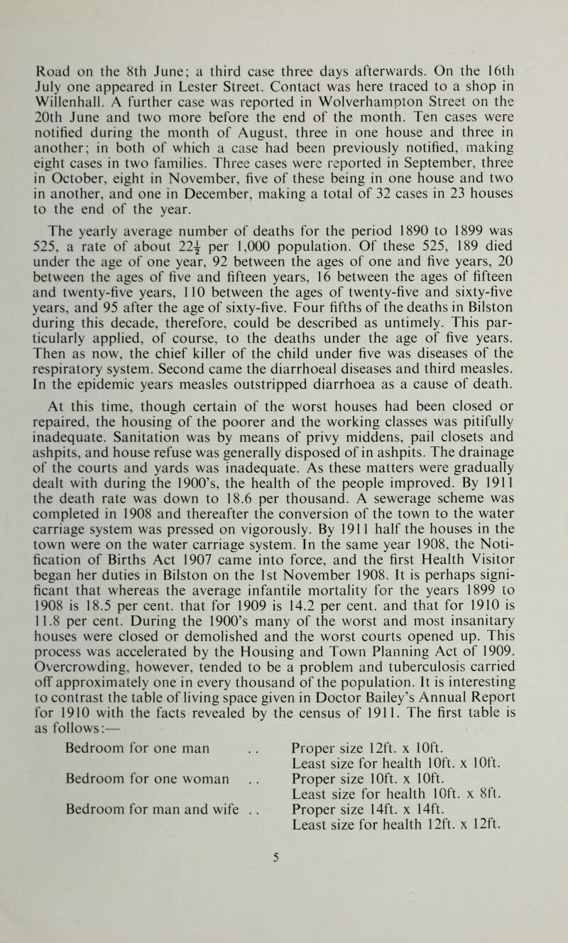 Road on the 8th June; a third case three days afterwards. On the 16th July one appeared in Lester Street. Contact was here traced to a shop in Willenhall. A further case was reported in Wolverhampton Street on the 20th June and two more before the end of the month. Ten cases were notified during the month of August, three in one house and three in another; in both of which a case had been previously notified, making eight cases in two families. Three cases were reported in September, three in October, eight in November, five of these being in one house and two in another, and one in December, making a total of 32 cases in 23 houses to the end of the year. The yearly average number of deaths for the period 1890 to 1899 was 525, a rate of about 22-^ per 1,000 population. Of these 525, 189 died under the age of one year, 92 between the ages of one and five years, 20 between the ages of five and fifteen years, 16 between the ages of fifteen and twenty-five years, 110 between the ages of twenty-five and sixty-five years, and 95 after the age of sixty-five. Four fifths of the deaths in Bilston during this decade, therefore, could be described as untimely. This par- ticularly applied, of course, to the deaths under the age of five years. Then as now, the chief killer of the child under five was diseases of the respiratory system. Second came the diarrhoeal diseases and third measles. In the epidemic years measles outstripped diarrhoea as a cause of death. At this time, though certain of the worst houses had been closed or repaired, the housing of the poorer and the working classes was pitifully inadequate. Sanitation was by means of privy middens, pail closets and ashpits, and house refuse was generally disposed of in ashpits. The drainage of the courts and yards was inadequate. As these matters were gradually dealt with during the 1900’s, the health of the people improved. By 1911 the death rate was down to 18.6 per thousand. A sewerage scheme was completed in 1908 and thereafter the conversion of the town to the water carriage system was pressed on vigorously. By 1911 half the houses in the town were on the water carriage system. In the same year 1908, the Noti- fication of Births Act 1907 came into force, and the first Health Visitor began her duties in Bilston on the 1st November 1908. It is perhaps signi- ficant that whereas the average infantile mortality for the years 1899 to 1908 is 18.5 per cent, that for 1909 is 14.2 per cent, and that for 1910 is 11.8 per cent. During the 1900’s many of the worst and most insanitary houses were closed or demolished and the worst courts opened up. This process was accelerated by the Housing and Town Planning Act of 1909. Overcrowding, however, tended to be a problem and tuberculosis carried off approximately one in every thousand of the population. It is interesting to contrast the table of living space given in Doctor Bailey’s Annual Report for 1910 with the facts revealed by the census of 1911. The first table is as follows:— Bedroom for one man .. Proper size 12ft. x 10ft. Least size for health 10ft. x 10ft. Bedroom for one woman . . Proper size 10ft. x 10ft. Least size for health 10ft. x 8ft. Bedroom for man and wife . . Proper size 14ft. x 14ft. Least size for health 12ft. x 12ft.