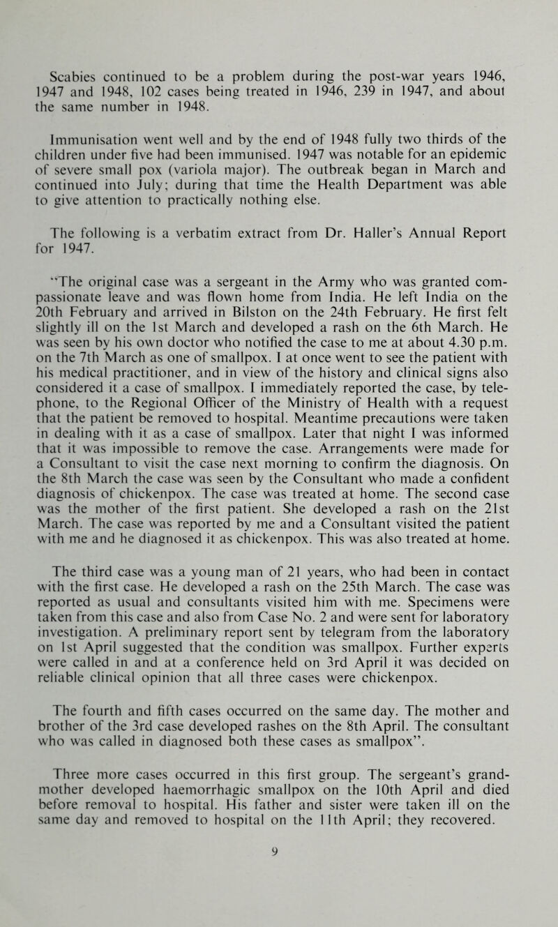 Scabies continued to be a problem during the post-war years 1946, 1947 and 1948, 102 cases being treated in 1946, 239 in 1947, and about the same number in 1948. Immunisation went well and by the end of 1948 fully two thirds of the children under five had been immunised. 1947 was notable for an epidemic of severe small pox (variola major). The outbreak began in March and continued into July; during that time the Health Department was able to give attention to practically nothing else. The following is a verbatim extract from Dr. Haller’s Annual Report for 1947. “The original case was a sergeant in the Army who was granted com- passionate leave and was flown home from India. He left India on the 20th February and arrived in Bilston on the 24th February. He first felt slightly ill on the 1st March and developed a rash on the 6th March. He was seen by his own doctor who notified the case to me at about 4.30 p.m. on the 7th March as one of smallpox. I at once went to see the patient with his medical practitioner, and in view of the history and clinical signs also considered it a case of smallpox. I immediately reported the case, by tele- phone, to the Regional Officer of the Ministry of Health with a request that the patient be removed to hospital. Meantime precautions were taken in dealing with it as a case of smallpox. Later that night I was informed that it was impossible to remove the case. Arrangements were made for a Consultant to visit the case next morning to confirm the diagnosis. On the 8th March the case was seen by the Consultant who made a confident diagnosis of chickenpox. The case was treated at home. The second case was the mother of the first patient. She developed a rash on the 21st March. The case was reported by me and a Consultant visited the patient with me and he diagnosed it as chickenpox. This was also treated at home. The third case was a young man of 21 years, who had been in contact with the first case. He developed a rash on the 25th March. The case was reported as usual and consultants visited him with me. Specimens were taken from this case and also from Case No. 2 and were sent for laboratory investigation. A preliminary report sent by telegram from the laboratory on 1st April suggested that the condition was smallpox. Further experts were called in and at a conference held on 3rd April it was decided on reliable clinical opinion that all three cases were chickenpox. The fourth and fifth cases occurred on the same day. The mother and brother of the 3rd case developed rashes on the 8th April. The consultant who was called in diagnosed both these cases as smallpox”. Three more cases occurred in this first group. The sergeant’s grand- mother developed haemorrhagic smallpox on the 10th April and died before removal to hospital. His father and sister were taken ill on the same day and removed to hospital on the 11th April; they recovered.