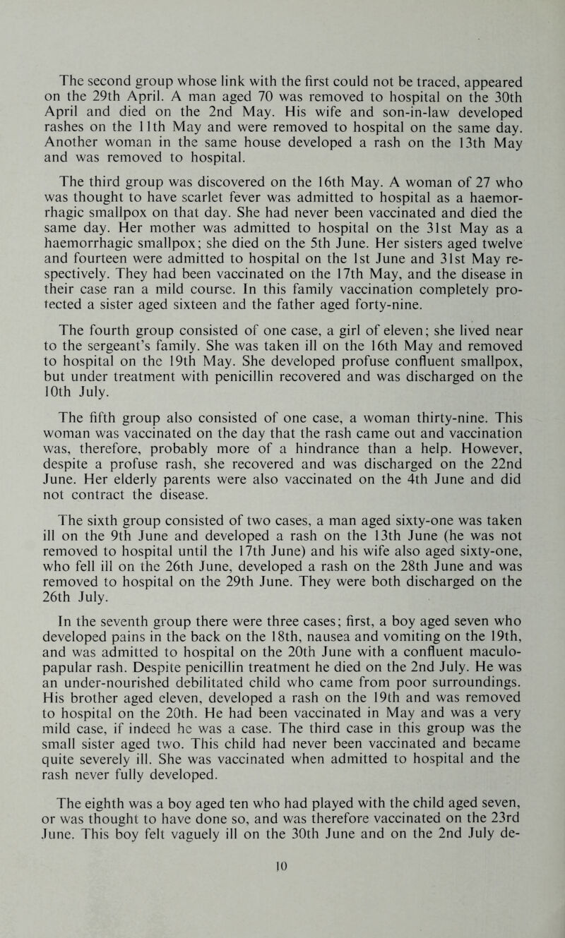 The second group whose link with the first could not be traced, appeared on the 29th April. A man aged 70 was removed to hospital on the 30th April and died on the 2nd May. His wife and son-in-law developed rashes on the 11th May and were removed to hospital on the same day. Another woman in the same house developed a rash on the 13th May and was removed to hospital. The third group was discovered on the 16th May. A woman of 27 who was thought to have scarlet fever was admitted to hospital as a haemor- rhagic smallpox on that day. She had never been vaccinated and died the same day. Her mother was admitted to hospital on the 31st May as a haemorrhagic smallpox; she died on the 5th June. Her sisters aged twelve and fourteen were admitted to hospital on the 1st June and 31st May re- spectively. They had been vaccinated on the 17th May, and the disease in their case ran a mild course. In this family vaccination completely pro- tected a sister aged sixteen and the father aged forty-nine. The fourth group consisted of one case, a girl of eleven; she lived near to the sergeant’s family. She was taken ill on the 16th May and removed to hospital on the 19th May. She developed profuse confluent smallpox, but under treatment with penicillin recovered and was discharged on the 10th July. The fifth group also consisted of one case, a woman thirty-nine. This woman was vaccinated on the day that the rash came out and vaccination was, therefore, probably more of a hindrance than a help. However, despite a profuse rash, she recovered and was discharged on the 22nd June. Her elderly parents were also vaccinated on the 4th June and did not contract the disease. The sixth group consisted of two cases, a man aged sixty-one was taken ill on the 9th June and developed a rash on the 13th June (he was not removed to hospital until the 17th June) and his wife also aged sixty-one, who fell ill on the 26th June, developed a rash on the 28th June and was removed to hospital on the 29th June. They were both discharged on the 26th July. In the seventh group there were three cases; first, a boy aged seven who developed pains in the back on the 18th, nausea and vomiting on the 19th, and was admitted to hospital on the 20th June with a confluent maculo- papular rash. Despite penicillin treatment he died on the 2nd July. He was an under-nourished debilitated child who came from poor surroundings. His brother aged eleven, developed a rash on the 19th and was removed to hospital on the 20th. He had been vaccinated in May and was a very mild case, if indeed he was a case. The third case in this group was the small sister aged two. This child had never been vaccinated and became quite severely ill. She was vaccinated when admitted to hospital and the rash never fully developed. The eighth was a boy aged ten who had played with the child aged seven, or was thought to have done so, and was therefore vaccinated on the 23rd June. This boy felt vaguely ill on the 30th June and on the 2nd July de-