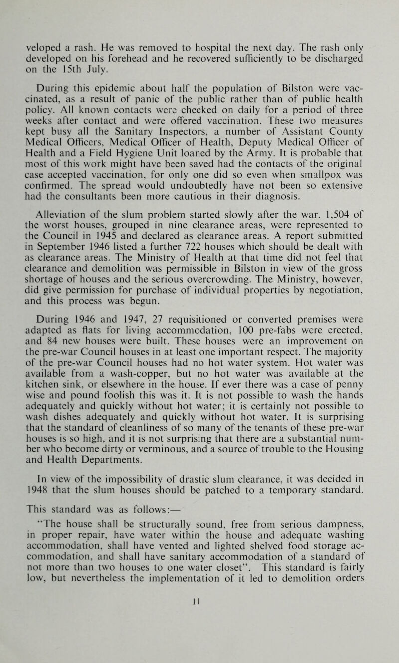 veloped a rash. He was removed to hospital the next day. The rash only developed on his forehead and he recovered sufficiently to be discharged on the 15th July. During this epidemic about half the population of Bilston were vac- cinated, as a result of panic of the public rather than of public health policy. All known contacts were checked on daily for a period of three weeks after contact and were offered vaccination. These two measures kept busy all the Sanitary Inspectors, a number of Assistant County Medical Officers, Medical Officer of Health, Deputy Medical Officer of Health and a Field Hygiene Unit loaned by the Army. It is probable that most of this work might have been saved had the contacts of the original case accepted vaccination, for only one did so even when smallpox was confirmed. The spread would undoubtedly have not been so extensive had the consultants been more cautious in their diagnosis. Alleviation of the slum problem started slowly after the war. 1,504 of the worst houses, grouped in nine clearance areas, were represented to the Council in 1945 and declared as clearance areas. A report submitted in September 1946 listed a further 722 houses which should be dealt with as clearance areas. The Ministry of Health at that time did not feel that clearance and demolition was permissible in Bilston in view of the gross shortage of houses and the serious overcrowding. The Ministry, however, did give permission for purchase of individual properties by negotiation, and this process was begun. During 1946 and 1947, 27 requisitioned or converted premises were adapted as flats for living accommodation, 100 pre-fabs were erected, and 84 new houses were built. These houses were an improvement on the pre-war Council houses in at least one important respect. The majority of the pre-war Council houses had no hot water system. Hot water was available from a wash-copper, but no hot water was available at the kitchen sink, or elsewhere in the house. If ever there was a case of penny wise and pound foolish this was it. It is not possible to wash the hands adequately and quickly without hot water; it is certainly not possible to wash dishes adequately and quickly without hot water. It is surprising that the standard of cleanliness of so many of the tenants of these pre-war houses is so high, and it is not surprising that there are a substantial num- ber who become dirty or verminous, and a source of trouble to the Housing and Health Departments. In view of the impossibility of drastic slum clearance, it was decided in 1948 that the slum houses should be patched to a temporary standard. This standard was as follows:— “The house shall be structurally sound, free from serious dampness, in proper repair, have water within the house and adequate washing accommodation, shall have vented and lighted shelved food storage ac- commodation, and shall have sanitary accommodation of a standard of not more than two houses to one water closet”. This standard is fairly low, but nevertheless the implementation of it led to demolition orders