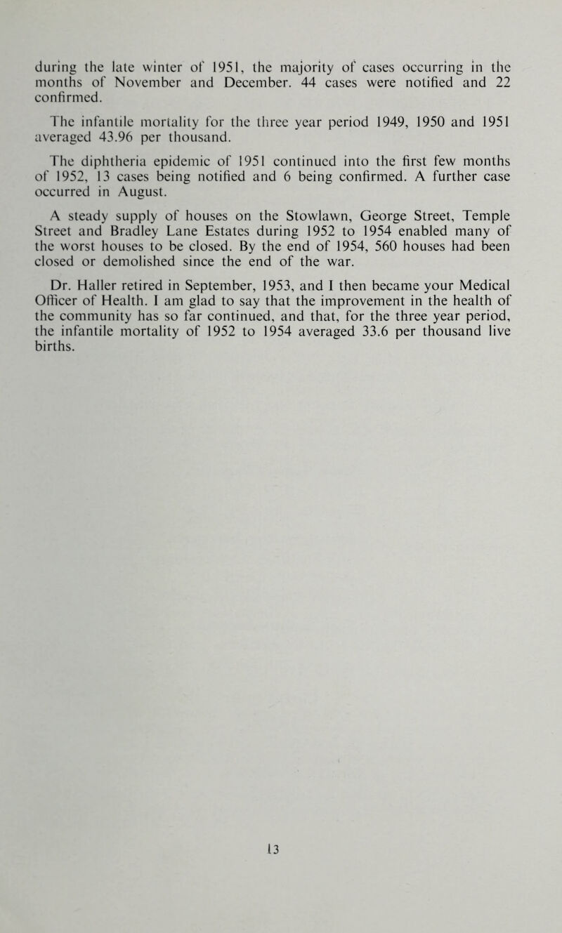 during the late winter of 1951, the majority of cases occurring in the months of November and December. 44 cases were notified and 22 confirmed. The infantile mortality for the three year period 1949, 1950 and 1951 averaged 43.96 per thousand. The diphtheria epidemic of 1951 continued into the first few months of 1952, 13 cases being notified and 6 being confirmed. A further case occurred in August. A steady supply of houses on the Stowlawn, George Street, Temple Street and Bradley Lane Estates during 1952 to 1954 enabled many of the worst houses to be closed. By the end of 1954, 560 houses had been closed or demolished since the end of the war. Dr. Haller retired in September, 1953, and I then became your Medical Officer of Health. 1 am glad to say that the improvement in the health of the community has so far continued, and that, for the three year period, the infantile mortality of 1952 to 1954 averaged 33.6 per thousand live births.