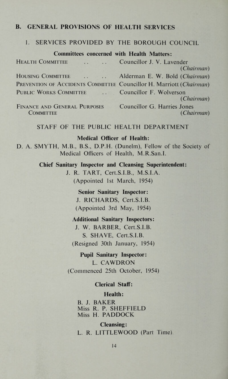 B. GENERAL PROVISIONS OF HEALTH SERVICES 1. SERVICES PROVIDED BY THE BOROUGH COUNCIL Committees concerned with Health Matters: Health Committee .. .. Councillor J. V. Lavender (Chairman) Housing Committee .. .. Alderman E. W. Bold (Chairman) Prevention of Accidents Committee Councillor H. Marriott (Chairman) Public Works Committee .. Councillor F. Wolverson (Chairman) Finance and General Purposes Councillor G. Harries Jones Committee (Chairman) STAFF OF THE PUBLIC HEALTH DEPARTMENT Medical Officer of Health: D. A. SMYTH, M.B., B.S., D.P.H. (Dunelm), Fellow of the Society of Medical Officers of Health, M.R.San.I. Chief Sanitary Inspector and Cleansing Superintendent: J. R. TART, Cert.S.I.B., M.S.I.A. (Appointed 1st March, 1954) Senior Sanitary Inspector: J. RICHARDS, Cert.S.I.B. (Appointed 3rd May, 1954) Additional Sanitary Inspectors: J. W. BARBER, Cert.S.I.B. S. SHAVE, Cert.S.I.B. (Resigned 30th January, 1954) Pupil Sanitary Inspector: L. CAWDRON (Commenced 25th October, 1954) Clerical Staff: Health: B. J. BAKER Miss R. P. SHEFFIELD Miss H. PADDOCK Cleansing: L. R. LITTLEWOOD (Part Time)