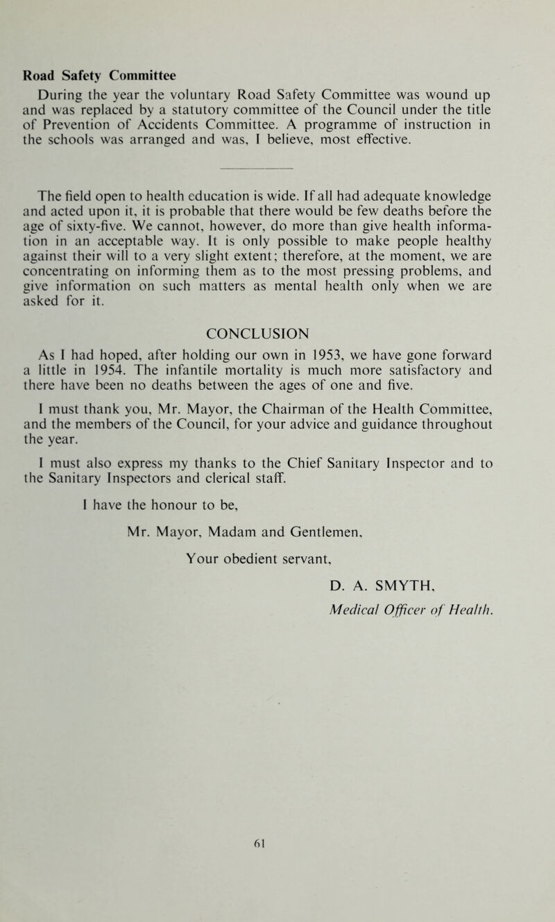 Road Safety Committee During the year the voluntary Road Safety Committee was wound up and was replaced by a statutory committee of the Council under the title of Prevention of Accidents Committee. A programme of instruction in the schools was arranged and was, I believe, most effective. The field open to health education is wide. If all had adequate knowledge and acted upon it, it is probable that there would be few deaths before the age of sixty-five. We cannot, however, do more than give health informa- tion in an acceptable way. It is only possible to make people healthy against their will to a very slight extent; therefore, at the moment, we are concentrating on informing them as to the most pressing problems, and give information on such matters as mental health only when we are asked for it. CONCLUSION As I had hoped, after holding our own in 1953, we have gone forward a little in 1954. The infantile mortality is much more satisfactory and there have been no deaths between the ages of one and five. I must thank you, Mr. Mayor, the Chairman of the Health Committee, and the members of the Council, for your advice and guidance throughout the year. I must also express my thanks to the Chief Sanitary Inspector and to the Sanitary Inspectors and clerical staff. I have the honour to be, Mr. Mayor, Madam and Gentlemen, Your obedient servant. D. A. SMYTH, Medical Officer of Health.
