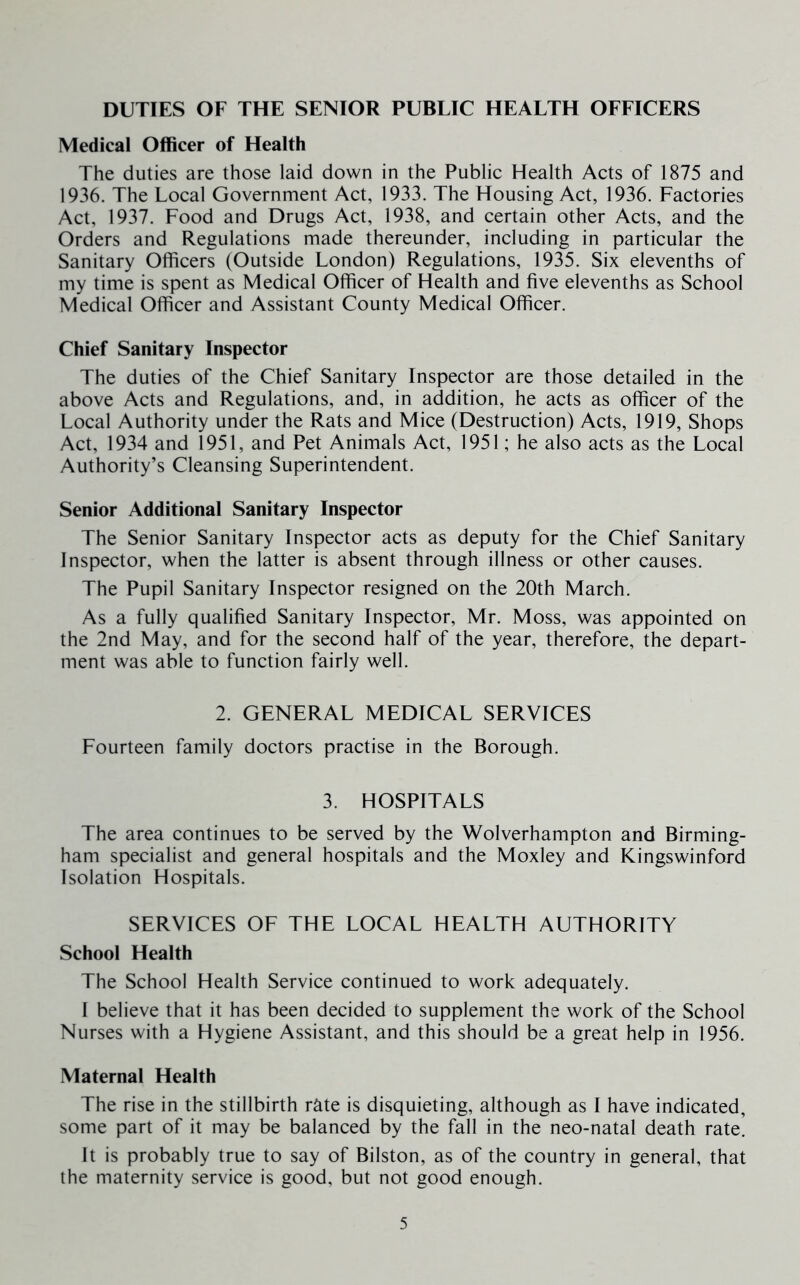 DUTIES OF THE SENIOR PUBLIC HEALTH OFFICERS Medical Officer of Health The duties are those laid down in the Public Health Acts of 1875 and 1936. The Local Government Act, 1933. The Housing Act, 1936. Factories Act, 1937. Food and Drugs Act, 1938, and certain other Acts, and the Orders and Regulations made thereunder, including in particular the Sanitary Officers (Outside London) Regulations, 1935. Six elevenths of my time is spent as Medical Officer of Health and five elevenths as School Medical Officer and Assistant County Medical Officer. Chief Sanitary Inspector The duties of the Chief Sanitary Inspector are those detailed in the above Acts and Regulations, and, in addition, he acts as officer of the Local Authority under the Rats and Mice (Destruction) Acts, 1919, Shops Act, 1934 and 1951, and Pet Animals Act, 1951; he also acts as the Local Authority’s Cleansing Superintendent. Senior Additional Sanitary Inspector The Senior Sanitary Inspector acts as deputy for the Chief Sanitary Inspector, when the latter is absent through illness or other causes. The Pupil Sanitary Inspector resigned on the 20th March. As a fully qualified Sanitary Inspector, Mr. Moss, was appointed on the 2nd May, and for the second half of the year, therefore, the depart- ment was able to function fairly well. 2. GENERAL MEDICAL SERVICES Fourteen family doctors practise in the Borough. 3. HOSPITALS The area continues to be served by the Wolverhampton and Birming- ham specialist and general hospitals and the Moxley and Kingswinford Isolation Hospitals. SERVICES OF THE LOCAL HEALTH AUTHORITY School Health The School Health Service continued to work adequately. I believe that it has been decided to supplement the work of the School Nurses with a Hygiene Assistant, and this should be a great help in 1956. Maternal Health The rise in the stillbirth rate is disquieting, although as I have indicated, some part of it may be balanced by the fall in the neo-natal death rate. It is probably true to say of Bilston, as of the country in general, that the maternity service is good, but not good enough.