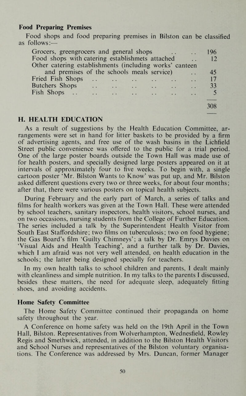 Food Preparing Premises Food shops and food preparing premises in Bilston can be classified as follows:— Grocers, greengrocers and general shops .. . . 196 Food shops with catering establishmets attached .. 12 Other catering establishments (including works’ canteen and premises of the schools meals service) .. 45 Fried Fish Shops . . .. .. .. .. .. 17 Butchers Shops .. . . .. .. .. . . 33 Fish Shops .. . . .. , . . . .. ,. 5 308 H. HEALTH EDUCATION As a result of suggestions by the Health Education Committee, ar- rangements were set in hand for litter baskets to be provided by a firm of advertising agents, and free use of the wash basins in the Lichfield Street public convenience was offered to the public for a trial period. One of the large poster boards outside the Town Hall was made use of for health posters, and specially designed large posters appeared on it at intervals of approximately four to five weeks. To begin with, a single cartoon poster ‘Mr. Bilston Wants to Know’ was put up, and Mr. Bilston asked different questions every two or three weeks, for about four months; after that, there were various posters on topical health subjects. During February and the early part of March, a series of talks and films for health workers was given at the Town Hall. These were attended by school teachers, sanitary inspectors, health visitors, school nurses, and on two occasions, nursing students from the College of Further Education. The series included a talk by the Superintendent Health Visitor from South East Staffordshire; two films on tuberculosis; two on food hygiene; the Gas Board’s film ‘Guilty Chimneys’; a talk by Dr. Emrys Davies on ‘Visual Aids and Health Teaching’, and a further talk by Dr. Davies, which I am afraid was not very well attended, on health education in the schools; the latter being designed specially for teachers. In my own health talks to school children and parents, I dealt mainly with cleanliness and simple nutrition. In my talks to the parents I discussed, besides these matters, the need for adequate sleep, adequately fitting shoes, and avoiding accidents. Home Safety Committee The Home Safety Committee continued their propaganda on home safety throughout the year. A Conference on home safety was held on the 19th April in the Town Hall, Bilston. Representatives from Wolverhampton, Wednesfield, Rowley Regis and Smethwick, attended, in addition to the Bilston Health Visitors and School Nurses and representatives of the Bilston voluntary organisa- tions. The Conference was addressed by Mrs. Duncan, former Manager