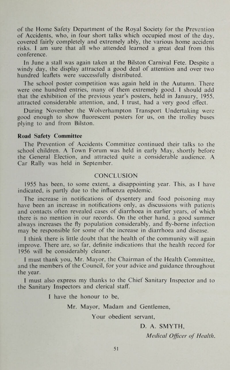 of the Home Safety Department of the Royal Society for the Prevention of Accidents, who, in four short talks which occupied most of the day, covered fairly completely and extremely ably, the various home accident risks. I am sure that all who attended learned a great deal from this conference. In June a stall was again taken at the Bilston Carnival Fete. Despite a windy day, the display attracted a good deal of attention and over two hundred leaflets were successfully distributed. The school poster competition was again held in the Autumn. There were one hundred entries, many of them extremely good. I should add that the exhibition of the previous year’s posters, held in January, 1955, attracted considerable attention, and, I trust, had a very good effect. During November the Wolverhampton Transport Undertaking were good enough to show fluorescent posters for us, on the trolley buses plying to and from Bilston. Road Safety Committee The Prevention of Accidents Committee continued their talks to the school children. A Town Forum was held in early May, shortly before the General Election, and attracted quite a considerable audience. A Car Rally was held in September. CONCLUSION 1955 has been, to some extent, a disappointing year. This, as I have indicated, is partly due to the influenza epidemic. The increase in notifications of dysentery and food poisoning may have been an increase in notifications only, as discussions with patients and contacts often revealed cases of diarrhoea in earlier years, of which there is no mention in our records. On the other hand, a good summer always increases the fly population considerably, and fly-borne infection may be responsible for some of the increase in diarrhoea and disease. 1 think there is little doubt that the health of the community will again improve. There are, so far, definite indications that the health record for 1956 will be considerably cleaner. 1 must thank you, Mr. Mayor, the Chairman of the Health Committee, and the members of the Council, for your advice and guidance throughout the year. I must also express my thanks to the Chief Sanitary Inspector and to the Sanitary Inspectors and clerical staff. 1 have the honour to be, Mr. Mayor, Madam and Gentlemen, Your obedient servant, D. A. SMYTH, Medical Ojficer of Health.