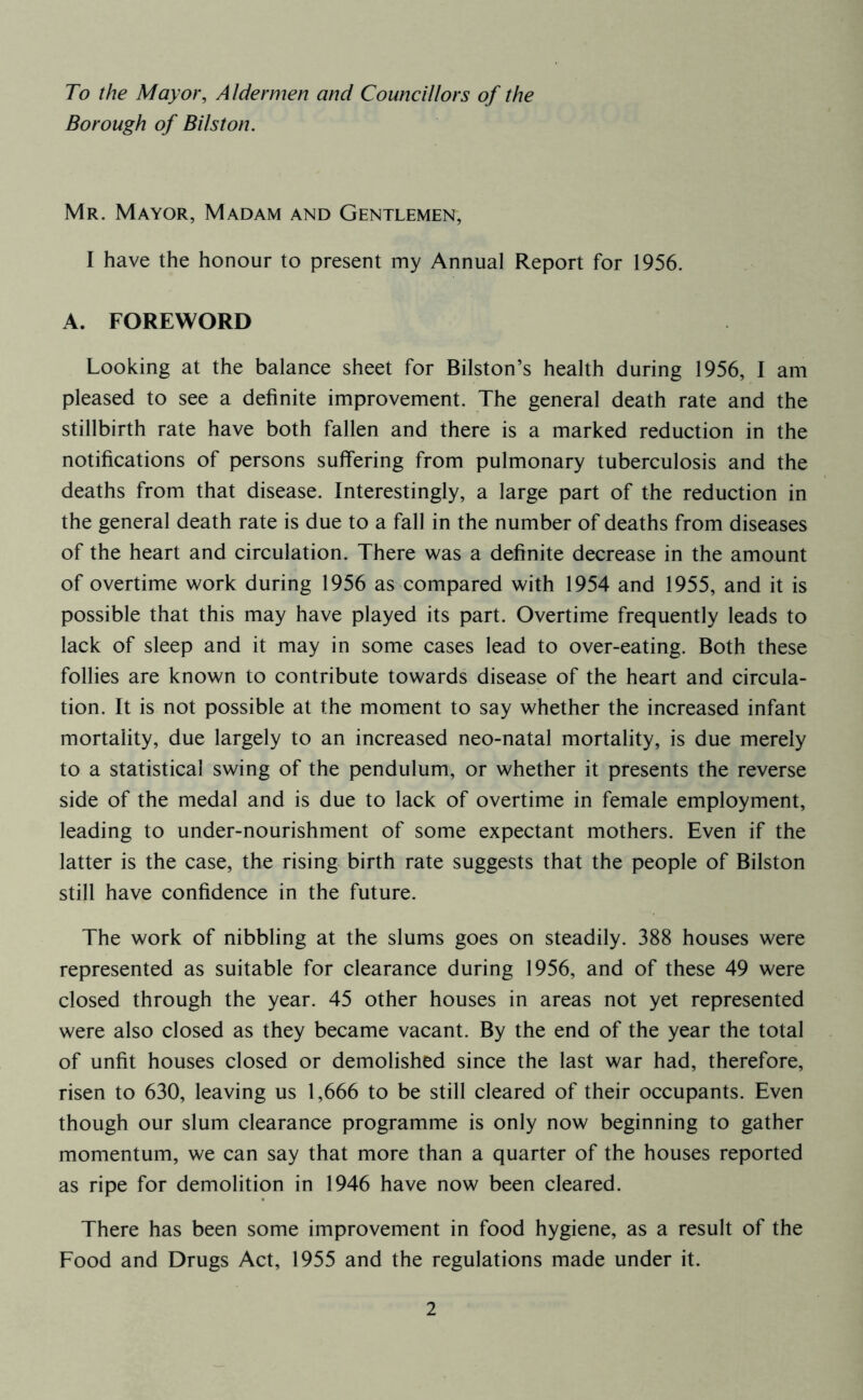 To the Mayor, Aldermen and Councillors of the Borough of Bilston. Mr. Mayor, Madam and Gentlemen, I have the honour to present my Annual Report for 1956. A. FOREWORD Looking at the balance sheet for Bilston’s health during 1956, I am pleased to see a definite improvement. The general death rate and the stillbirth rate have both fallen and there is a marked reduction in the notifications of persons sulfering from pulmonary tuberculosis and the deaths from that disease. Interestingly, a large part of the reduction in the general death rate is due to a fall in the number of deaths from diseases of the heart and circulation. There was a definite decrease in the amount of overtime work during 1956 as compared with 1954 and 1955, and it is possible that this may have played its part. Overtime frequently leads to lack of sleep and it may in some cases lead to over-eating. Both these follies are known to contribute towards disease of the heart and circula- tion. It is not possible at the moment to say whether the increased infant mortality, due largely to an increased neo-natal mortality, is due merely to a statistical swing of the pendulum, or whether it presents the reverse side of the medal and is due to lack of overtime in female employment, leading to under-nourishment of some expectant mothers. Even if the latter is the case, the rising birth rate suggests that the people of Bilston still have confidence in the future. The work of nibbling at the slums goes on steadily. 388 houses were represented as suitable for clearance during 1956, and of these 49 were closed through the year. 45 other houses in areas not yet represented were also closed as they became vacant. By the end of the year the total of unfit houses closed or demolished since the last war had, therefore, risen to 630, leaving us 1,666 to be still cleared of their occupants. Even though our slum clearance programme is only now beginning to gather momentum, we can say that more than a quarter of the houses reported as ripe for demolition in 1946 have now been cleared. There has been some improvement in food hygiene, as a result of the Food and Drugs Act, 1955 and the regulations made under it.