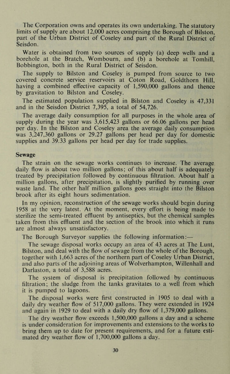 The Corporation owns and operates its own undertaking. The statutory limits of supply are about 12,000 acres comprising the Borough of Bilston, part of the Urban District of Coseley and part of the Rural District of Seisdon. Water is obtained from two sources of supply (a) deep wells and a borehole at the Bratch, Wombourn, and (b) a borehole at Tomhill, Bobbington, both in the Rural District of Seisdon. The supply to Bilston and Coseley is pumped from source to two covered concrete service reservoirs at Coton Road, Goldthorn Hill, having a combined effective capacity of 1,590,000 gallons and thence by gravitation to Bilston and Coseley. The estimated population supplied in Bilston and Coseley is 47,331 and in the Seisdon District 7,395, a total of 54,726. The average daily consumption for all purposes in the whole area of supply during the year was ^615,423 gallons or 66.06 gallons per head per day. In the Bilston and Coseley area the average daily consumption was 3,247,360 gallons or 29.27 gallons per head per day for domestic supplies and 39.33 gallons per head per day for trade supplies. Sewage The strain on the sewage works continues to increase. The average daily flow is about two million gallons; of this about half is adequately treated by precipitation followed by continuous filtration. About half a million gallons, after precipitation, is slightly purified by running over waste land. The other half million gallons goes straight into the Bilston brook after its eight hours sedimentation. In my opinion, reconstruction of the sewage works should begin during 1958 at the very latest. At the moment, every effort is being made to sterilize the semi-treated effluent by antiseptics, but the chemical samples taken from this effluent and the section of the brook into which it runs are almost always unsatisfactory. The Borough Surveyor supplies the following information:— The sewage disposal works occupy an area of 43 acres at The Lunt, Bilston, and deal with the flow of sewage from the whole of the Borough, together with 1,663 acres of the northern part of Coseley Urban District, and also parts of the adjoining areas of Wolverhampton, Willenhall and Darlaston, a total of 3,588 acres. The system of disposal is precipitation followed by continuous filtration; the sludge from the tanks gravitates to a well from which it is pumped to lagoons. The disposal works were first constructed in 1905 to deal with a daily dry weather flow of 517,000 gallons. They were extended in 1924 and again in 1929 to deal with a daily dry flow of 1,379,000 gallons. The dry weather flow exceeds 1,500,000 gallons a day and a scheme is under consideration for improvements and extensions to the works to bring them up to date for present requirements, and for a future esti- mated dry weather flow of 1,700,000 gallons a day.