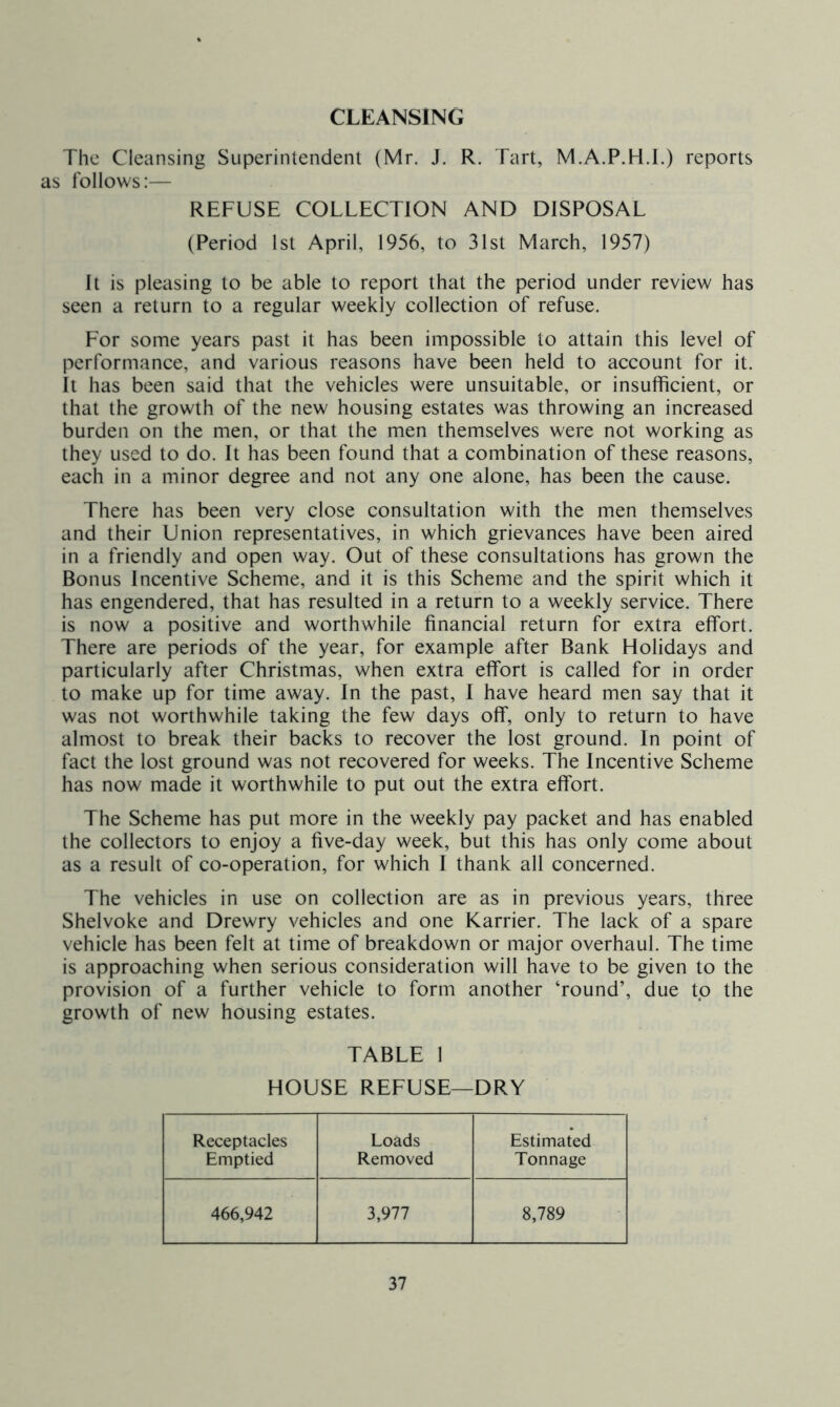 CLEANSING The Cleansing Superintendent (Mr. J. R. Tart, M.A.P.H.L) reports as follows:— REFUSE COLLECTION AND DISPOSAL (Period 1st April, 1956, to 31st March, 1957) It is pleasing to be able to report that the period under review has seen a return to a regular weekly collection of refuse. For some years past it has been impossible to attain this level of performance, and various reasons have been held to account for it. It has been said that the vehicles were unsuitable, or insufficient, or that the growth of the new housing estates was throwing an increased burden on the men, or that the men themselves were not working as they used to do. It has been found that a combination of these reasons, each in a minor degree and not any one alone, has been the cause. There has been very close consultation with the men themselves and their Union representatives, in which grievances have been aired in a friendly and open way. Out of these consultations has grown the Bonus Incentive Scheme, and it is this Scheme and the spirit which it has engendered, that has resulted in a return to a weekly service. There is now a positive and worthwhile financial return for extra effort. There are periods of the year, for example after Bank Holidays and particularly after Christmas, when extra effort is called for in order to make up for time away. In the past, I have heard men say that it was not worthwhile taking the few days off, only to return to have almost to break their backs to recover the lost ground. In point of fact the lost ground was not recovered for weeks. The Incentive Scheme has now made it worthwhile to put out the extra effort. The Scheme has put more in the weekly pay packet and has enabled the collectors to enjoy a five-day week, but this has only come about as a result of co-operation, for which I thank all concerned. The vehicles in use on collection are as in previous years, three Shelvoke and Drewry vehicles and one Karrier. The lack of a spare vehicle has been felt at time of breakdown or major overhaul. The time is approaching when serious consideration will have to be given to the provision of a further vehicle to form another ‘round’, due to the growth of new housing estates. TABLE 1 HOUSE REFUSE—DRY Receptacles Emptied Loads Removed Estimated Tonnage 466,942 3,977 8,789