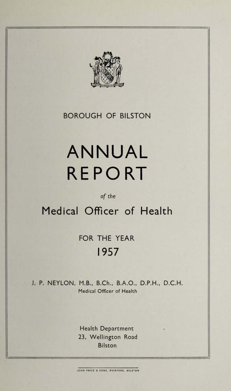 BOROUGH OF BILSTON ANNUAL REPORT of the Medical Officer of Health FOR THE YEAR 1957 J. P. NEYLON, M.B.. B.Ch., B.A.O., D.P.H., D.C.H. Medical Officer of Health Health Department 23, Wellington Road Bilston JOHN PRICE a SONS. PRINTERS. BILSTON