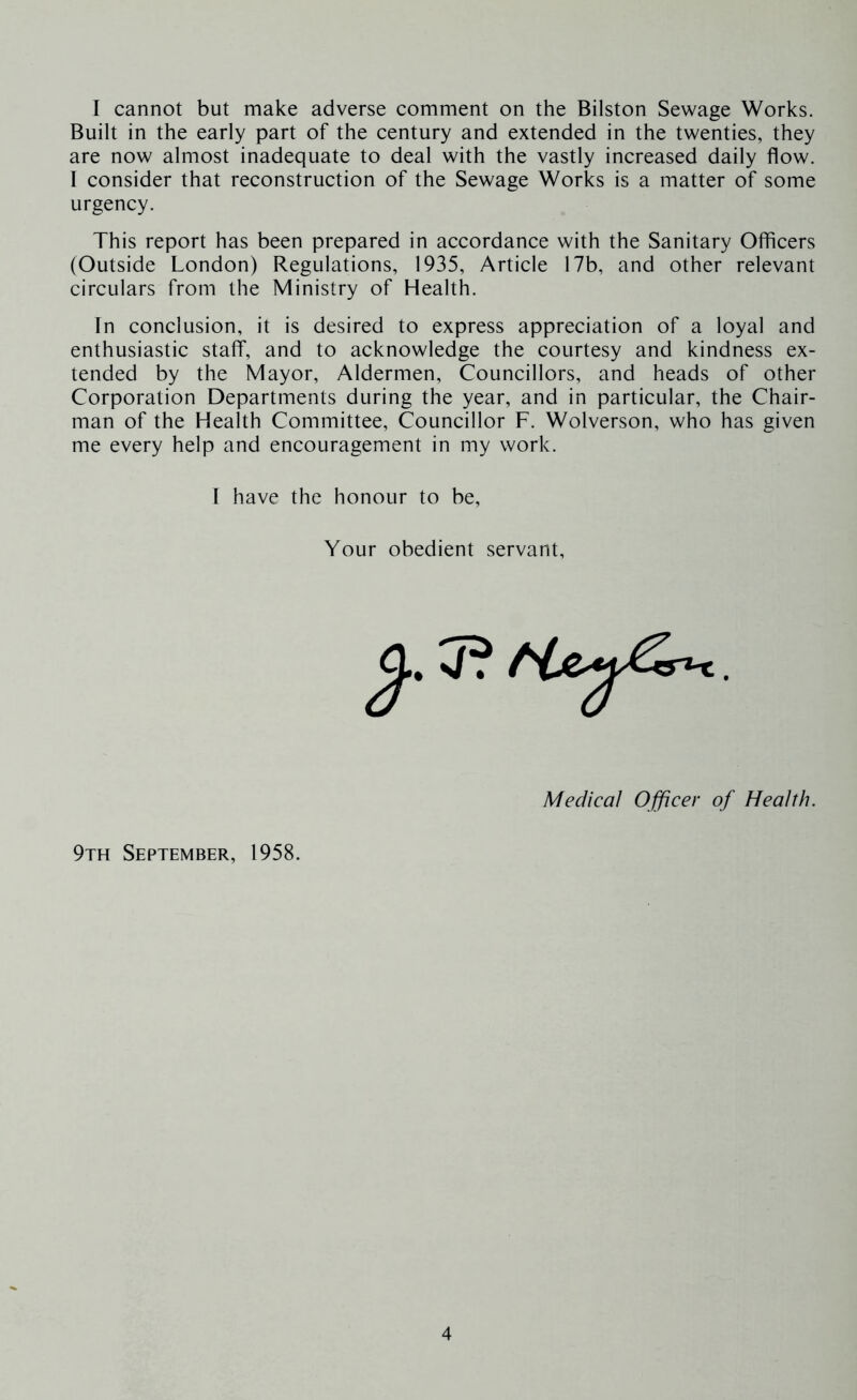 I cannot but make adverse comment on the Bilston Sewage Works. Built in the early part of the century and extended in the twenties, they are now almost inadequate to deal with the vastly increased daily flow. I consider that reconstruction of the Sewage Works is a matter of some urgency. This report has been prepared in accordance with the Sanitary Officers (Outside London) Regulations, 1935, Article 17b, and other relevant circulars from the Ministry of Health. In conclusion, it is desired to express appreciation of a loyal and enthusiastic staff, and to acknowledge the courtesy and kindness ex- tended by the Mayor, Aldermen, Councillors, and heads of other Corporation Departments during the year, and in particular, the Chair- man of the Health Committee, Councillor F. Wolverson, who has given me every help and encouragement in my work. I have the honour to be. Your obedient servant, Medical Officer of Health. 9th September, 1958.