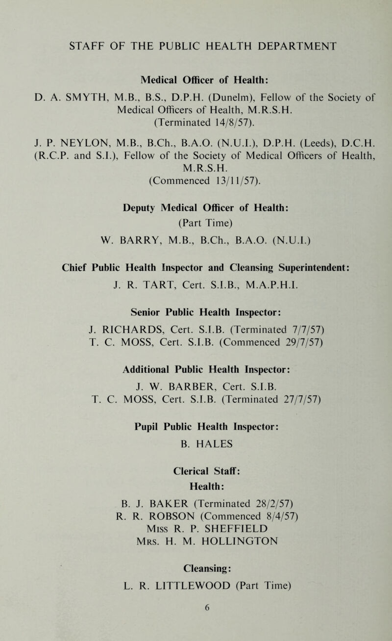 STAFF OF THE PUBLIC HEALTH DEPARTMENT Medical Officer of Health: D. A. SMYTH, M.B., B.S., D.P.H. (Dunelm), Fellow of the Society of Medical Officers of Health, M.R.S.H. (Terminated 14/8/57). J. P. NEYLON, M.B., B.Ch., B.A.O. (N.U.L), D.P.H. (Leeds), D.C.H. (R.C.P. and S.L), Fellow of the Society of Medical Officers of Health, M.R.S.H. (Commenced 13/11/57). Deputy Medical Officer of Health; (Part Time) W. BARRY, M.B., B.Ch., B.A.O. (N.U.L) Chief Public Health Inspector and Cleansing Superintendent; J. R. TART, Cert. S.I.B., M.A.P.H.l. Senior Public Health Inspector: J. RICHARDS, Cert. S.I.B. (Terminated 7/7/57) T. C. MOSS, Cert. S.I.B. (Commenced 29/7/57) Additional Public Health Inspector: J. W. BARBER, Cert. S.I.B. T. C. MOSS, Cert. S.I.B. (Terminated 27/7/57) Pupil Public Health Inspector: B. HALES Clerical Staff: Health: B. J. BAKER (Terminated 28/2/57) R. R. ROBSON (Commenced 8/4/57) Miss R. P. SHEFFIELD Mrs. H. M. HOLLINGTON Cleansing: L. R. LITTLEWOOD (Part Time)