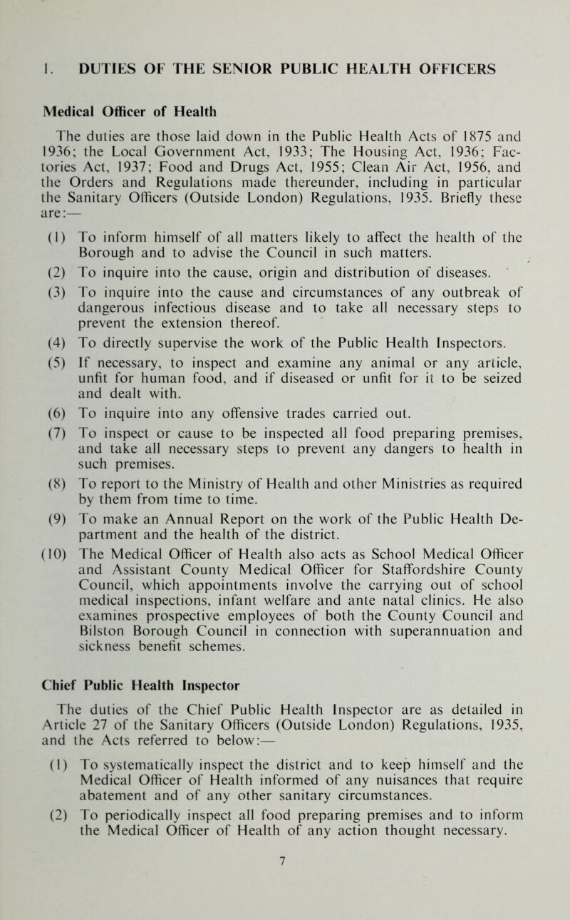 1. DUTIES OF THE SENIOR PUBLIC HEALTH OFFICERS Medical Officer of Health The duties are those laid down in the Public Health Acts of 1875 and 1936; the Local Government Act, 1933; The Housing Act, 1936; Fac- tories Act, 1937; Food and Drugs Act, 1955; Clean Air Act, 1956, and the Orders and Regulations made thereunder, including in particular the Sanitary Officers (Outside London) Regulations, 1935. Briefly these are:— (1) To inform himself of all matters likely to affect the health of the Borough and to advise the Council in such matters. (2) To inquire into the cause, origin and distribution of diseases. (3) To inquire into the cause and circumstances of any outbreak of dangerous infectious disease and to take all necessary steps to prevent the extension thereof. (4) To directly supervise the work of the Public Health Inspectors. (5) If necessary, to inspect and examine any animal or any article, unfit for human food, and if diseased or unfit for it to be seized and dealt with. (6) To inquire into any offensive trades carried out. (7) To inspect or cause to be inspected all food preparing premises, and take all necessary steps to prevent any dangers to health in such premises. (8) To report to the Ministry of Health and other Ministries as required by them from time to time. (9) To make an Annual Report on the work of the Public Health De- partment and the health of the district. (10) The Medical Officer of Health also acts as School Medical Officer and Assistant County Medical Officer for Staffordshire County Council, which appointments involve the carrying out of school medical inspections, infant welfare and ante natal clinics. He also examines prospective employees of both the County Council and Bilston Borough Council in connection with superannuation and sickness benefit schemes. Chief Public Health Inspector The duties of the Chief Public Health Inspector are as detailed in Article 27 of the Sanitary Officers (Outside London) Regulations, 1935, and the Acts referred to below:— (1) To systematically inspect the district and to keep himself and the Medical Officer of Health informed of any nuisances that require abatement and of any other sanitary circumstances. (2) To periodically inspect all food preparing premises and to inform the Medical Officer of Health of any action thought necessary.