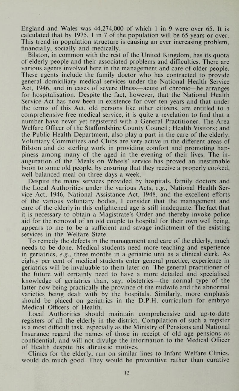 England and Wales was 44,274,000 of which 1 in 9 were over 65. It is calculated that by 1975, 1 in 7 of the population will be 65 years or over. This trend in population structure is causing an ever increasing problem, financially, socially and medically. Bilston, in common with the rest of the United Kingdom, has its quota of elderly people and their associated problems and difficulties. There are various agents involved here in the management and care of older people. These agents include the family doctor who has contracted to provide general domiciliary medical services under the National Health Service Act, 1946, and in cases of severe illness—acute of chronic—he arranges for hospitalisation. Despite the fact, however, that the National Health Service Act has now been in existence for over ten years and that under the terms of this Act, old persons like other citizens, are entitled to a comprehensive free medical service, it is quite a revelation to find that a number have never yet registered with a General Practitioner. The Area Welfare Officer of the Staffordshire County Council; Health Visitors; and the Public Health Department, also play a part in the care of the elderly. Voluntary Committees and Clubs are very active in the different areas of Bilston and do sterling work in providing comfort and promoting hap- piness among many of the aged in the evening of their lives. The in- auguration of the 'Meals on Wheels’ service has proved an inestimable boon to some old people, by ensuring that they receive a properly cooked, well balanced meal on three days a week. Despite the many services provided by hospitals, family doctors and the Local Authorities under the various Acts, e.g.. National Health Ser- vice Act, 1946, National Assistance Act, 1948, and the excellent efforts of the various voluntary bodies, I consider that the management and care of the elderly in this enlightened age is still inadequate. The fact that it is necessary to obtain a Magistrate’s Order and thereby invoke police aid for the removal of an old couple to hospital for their own well being, appears to me to be a sufficient and savage indictment of the existing services in the Welfare State. To remedy the defects in the management and care of the elderly, much needs to be done. Medical students need more teaching and experience in geriatrics, e.g., three months in a geriatric unit as a clinical clerk. As eighty per cent of medical students enter general practice, experience in geriatrics will be invaluable to them later on. The general practitioner of the future will certainly need to have a more detailed and specialised knowledge of geriatrics than, say, obstetrics—the normal type of the latter now being practically the province of the midwife and the abnormal varieties being dealt with by the hospitals. Similarly, more emphasis should be placed on geriatrics in the D.P.H. curriculum for embryo Medical Officers of Health. Local Authorities should maintain comprehensive and up-to-date registers of all the elderly in the district. Compilation of such a register is a most difficult task, especially as the Ministry of Pensions and National Insurance regard the names of those in receipt of old age pensions as confidential, and will not divulge the information to the Medical Officer of Health despite his altruistic motives. Clinics for the elderly, run on similar lines to Infant Welfare Clinics, would do much good. They would be preventtive rather than curative
