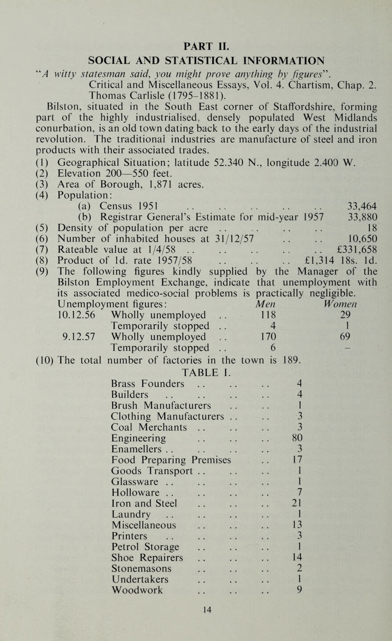 PART II. SOCIAL AND STATISTICAL INFORMATION “/I witty statesman said, you might prove anything by figures''. Critical and Miscellaneous Essays, Vol. 4. Chartism, Chap. 2. Thomas Carlisle (1795-1881). Bilston, situated in the South East corner of Staffordshire, forming part of the highly industrialised, densely populated West Midlands conurbation, is an old town dating back to the early days of the industrial revolution. The traditional industries are manufacture of steel and iron products with their associated trades. (1) Geographical Situation; latitude 52.340 N., longitude 2.400 W. Elevation 200—550 feet. Area of Borough, 1,871 acres. Population: (a) Census 1951 (b) Registrar General’s Estimate for mid-year 1957 Density of population per acre . . Number of inhabited houses at 31/12/57 Rateable value at 1/4/58 .. Product of Id. rate 1957/58 The following figures kindly supplied Bilston Employment Exchange, indicate (2) (3) (4) (5) (6) (7) (8) (9) 33,464 33,880 18 10,650 £331,658 .. £1,314 18s. Id. by the Manager of the that unemployment with its associated medico-social problems is practically negligible. Unemployment figures: Men Women 10.12.56 Wholly unemployed 118 29 Temporarily stopped .. 4 1 9.12.57 Wholly unemployed 170 69 Temporarily stopped . . 6 - The total number of factories in the town is 189. TABLE I. Brass Founders 4 Builders 4 Brush Manufacturers 1 Clothing Manufacturers .. 3 Coal Merchants .. 3 Engineering 80 Enamellers .. 3 Food Preparing Premises 17 Goods Transport . . 1 Glassware . . 1 Holloware . . 7 Iron and Steel 21 Laundry 1 Miscellaneous 13 Printers 3 Petrol Storage 1 Shoe Repairers 14 Stonemasons 2 Undertakers 1 Woodwork 9