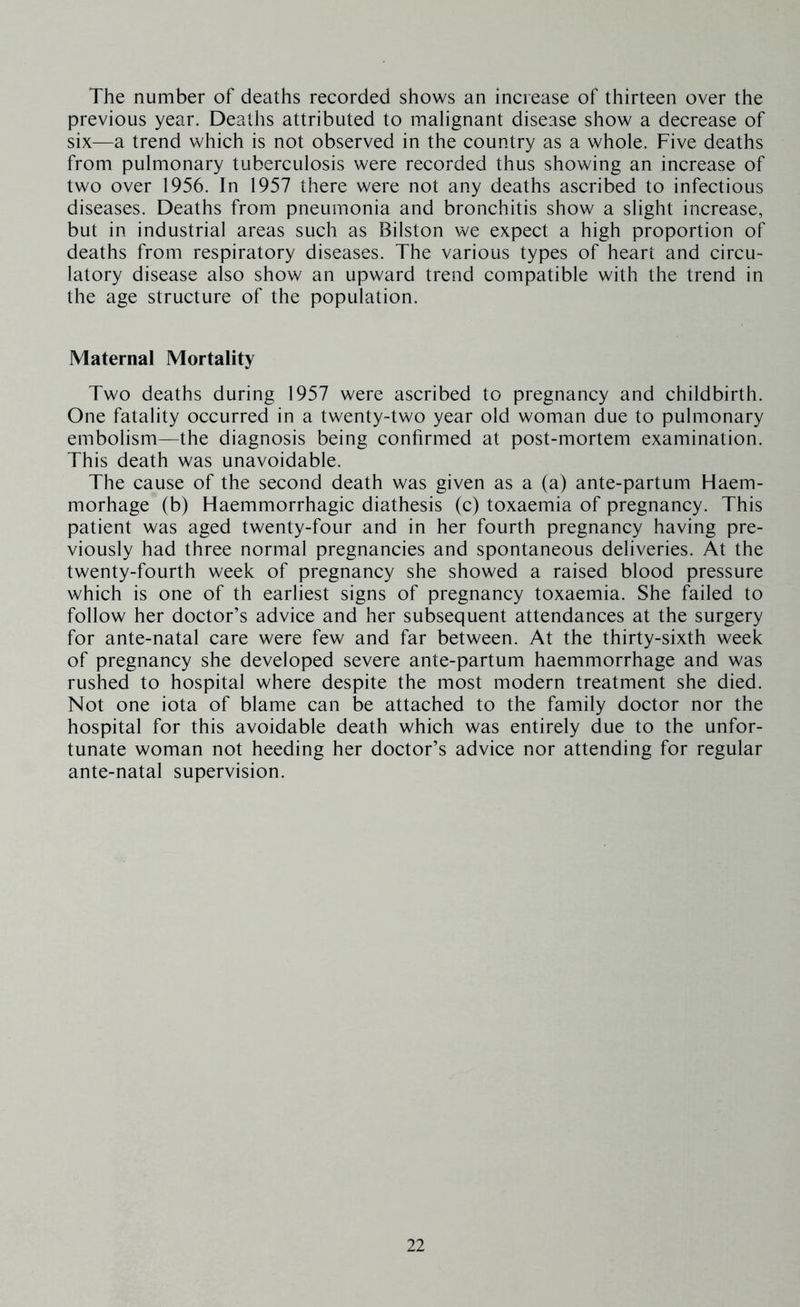 The number of deaths recorded shows an increase of thirteen over the previous year. Deaths attributed to malignant disease show a decrease of six—a trend which is not observed in the country as a whole. Five deaths from pulmonary tuberculosis were recorded thus showing an increase of two over 1956. In 1957 there were not any deaths ascribed to infectious diseases. Deaths from pneumonia and bronchitis show a slight increase, but in industrial areas such as Bilston we expect a high proportion of deaths from respiratory diseases. The various types of heart and circu- latory disease also show an upward trend compatible with the trend in the age structure of the population. Maternal Mortality Two deaths during 1957 were ascribed to pregnancy and childbirth. One fatality occurred in a twenty-two year old woman due to pulmonary embolism—the diagnosis being confirmed at post-mortem examination. This death was unavoidable. The cause of the second death was given as a (a) ante-partum Haem- morhage (b) Haemmorrhagic diathesis (c) toxaemia of pregnancy. This patient was aged twenty-four and in her fourth pregnancy having pre- viously had three normal pregnancies and spontaneous deliveries. At the twenty-fourth week of pregnancy she showed a raised blood pressure which is one of th earliest signs of pregnancy toxaemia. She failed to follow her doctor’s advice and her subsequent attendances at the surgery for ante-natal care were few and far between. At the thirty-sixth week of pregnancy she developed severe ante-partum haemmorrhage and was rushed to hospital where despite the most modern treatment she died. Not one iota of blame can be attached to the family doctor nor the hospital for this avoidable death which was entirely due to the unfor- tunate woman not heeding her doctor’s advice nor attending for regular ante-natal supervision.