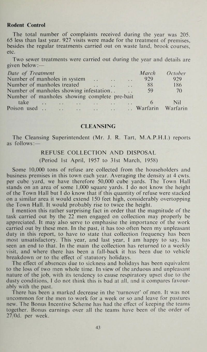 The total number of complaints received during the year was 205. 65 less than last year. 927 visits were made for the treatment of premises, besides the regular treatments carried out on waste land, brook courses, etc. Two sewer treatments were carried out during the year and details are given below:— Date of Treatment March October Number of manholes in system . . . . .. 929 929 Number of manholes treated .. .. .. 88 186 Number of manholes showing infestation.... 59 70 Number of manholes showing complete pre-bait take .. .. . . . . . . . . 6 Nil Poison used . . . . . . . . . . . . Warfarin Warfarin CLEANSING The Cleansing Superintendent (Mr. J. R. Tart, M.A.P.H.I.) reports as follows:— REFUSE COLLECTION AND DISPOSAL (Period 1st April, 1957 to 31st March, 1958) Some 10,000 tons of refuse are collected from the householders and business premises in this town each year. Averaging the density at 4 cwts. per cube yard, we have therefore 50,000 cube yards. The Town Hall stands on an area of some 1,000 square yards. I do not know the height of the Town Hall but I do know that if this quantity of refuse were stacked on a similar area it would extend 150 feet high, considerably overtopping the Town Hall. It would probably rise to twice the height. I mention this rather surprising fact in order that the magnitude of the task carried out by the 22 men engaged on collection may properly be appreciated. It may also serve to emphasise the importance of the work carried out by these men. In the past, it has too often been my unpleasant duty in this report, to have to state that collection frequency has been most unsatisfactory. This year, and last year, I am happy to say, has seen an end to that. In the main the collection has returned to a weekly visit, and where there has been a fail-back it has been due to vehicle breakdown or to the effect of statutory holidays. The effect of absences due to sickness and holidays has been equivalent to the loss of two men whole time. In view of the arduous and unpleasant nature of the job, with its tendency to cause respiratory upset due to the dusty conditions, I do not think this is bad at all, and it compares favour- ably with the past. There has been a marked decrease in the ‘turnover’ of men. It was not uncommon for the men to work for a week or so and leave for pastures new. The Bonus Incentive Scheme has had the effect of keeping the teams together. Bonus earnings over all the teams have been of the order of 27/Od. per week.