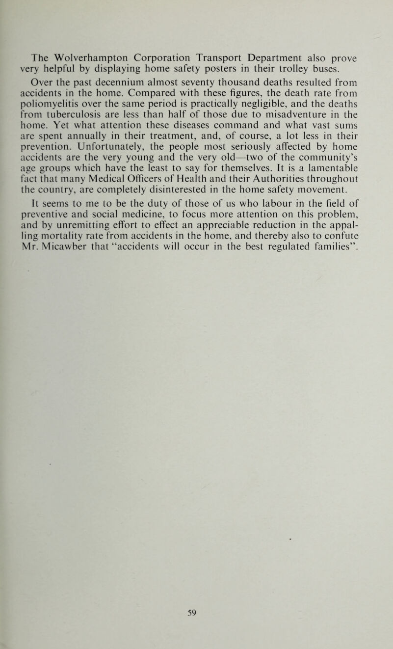 The Wolverhampton Corporation Transport Department also prove very helpful by displaying home safety posters in their trolley buses. Over the past decennium almost seventy thousand deaths resulted from accidents in the home. Compared with these figures, the death rate from poliomyelitis over the same period is practically negligible, and the deaths from tuberculosis are less than half of those due to misadventure in the home. Yet what attention these diseases command and what vast sums are spent annually in their treatment, and, of course, a lot less in their prevention. Unfortunately, the people most seriously affected by home accidents are the very young and the very old—two of the community’s age groups which have the least to say for themselves. It is a lamentable tact that many Medical Officers of Health and their Authorities throughout the country, are completely disinterested in the home safety movement. It seems to me to be the duty of those of us who labour in the field of preventive and social medicine, to focus more attention on this problem, and by unremitting effort to effect an appreciable reduction in the appal- ling mortality rate from accidents in the home, and thereby also to confute Mr. Micawber that‘‘accidents will occur in the best regulated families”.