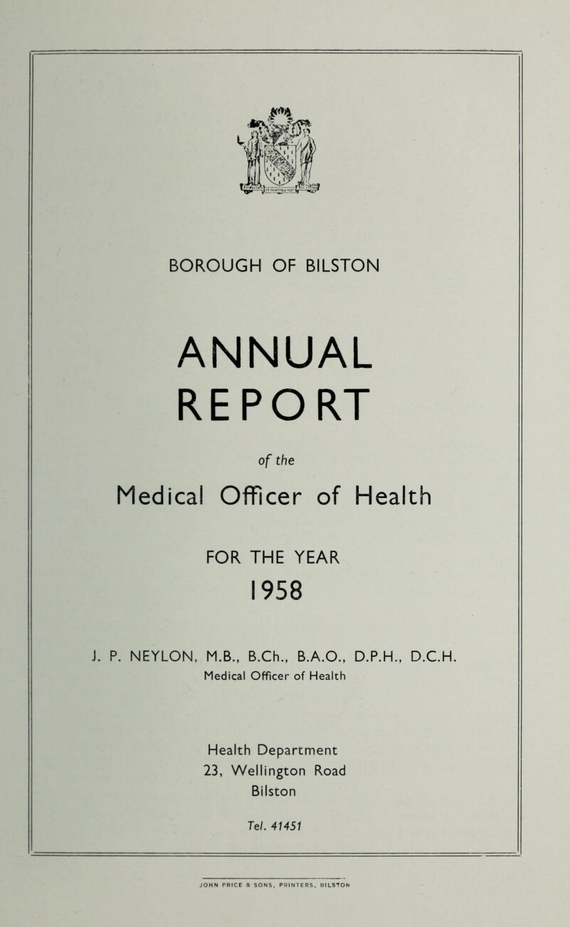 BOROUGH OF BILSTON ANNUAL REPORT of the Medical Officer of Health FOR THE YEAR 1958 J. P. NEYLON, M.B., B.Ch., B.A.O., D.P.H., D.C.H. Medical Officer of Health Health Department 23, Wellington Road Bilston Tel. 41451 JOHN PRICE a SONS. PRINTERS. BILSTON