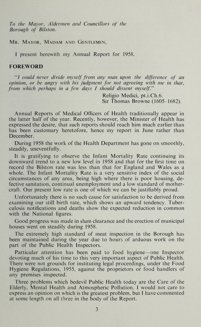 To the Mayor, Aldenncn am/ Councillors of the Borough of Bilston. Mr. Mayor, Madam and Gkntlemen, I present herewith my Annual Report for 1958. FOREWORD “/ could never divide myself from any man upon the difference of an opinion, or he angry with his judgment for not agreeing with me in that, from which perhaps in a few days / should dissent myselfT Religio Medici, pt.i.Ch.6. Sir Thomas Browne (1605-1682). Annual Reports of Medical Officers of Health traditionally appear in the latter half of the year. Recently, however, the Minister of Health has expressed the desire, that such reports should reach him much earlier than has been customary heretofore, hence my report in June rather than December. During 1958 the work of the Health Department has gone on smoothly, steadily, uneventfully. It is gratifying to observe the Infant Mortality Rate continuing its downward trend to a new low level in 1958 and that for the first time on record the Bilston rate was less than that for England and Wales as a whole. The Infant Mortality Rate is a very sensitive index of the social circumstances of any area, being high where there is poor housing, de- fective sanitation, continual unemployment and a low standard of mother- craft. Our present low rate is one of which we can be justifiably proud. Unfortunately there is no such cause for satisfaction to be derived from examining our still birth rate, which shows an upward tendency. Tuber- culosis notifications and deaths show the expected reduction in common with the National figures. Good progress was made in slum clearance and the erection of municipal houses went on steadily during 1958. The extremely high standard of meat inspection in the Borough has been maintained during the year due to hours of arduous work on the part of the Public Health Inspectors. Particular attention has been paid to food hygiene—one Inspector devoting much of his time to this very important aspect of Public Health. There were not grounds for instituting legal proceedings, under the Food Hygiene Regulations, 1955, against the proprietors or food handlers of any premises inspected. Three problems which bedevil Public Health today are the Care of the Elderly, Mental Health and Atmospheric Pollution. I would not care to express an opinion on which is the greatest problem, but I have commented at some length on all three in the body of the Report.