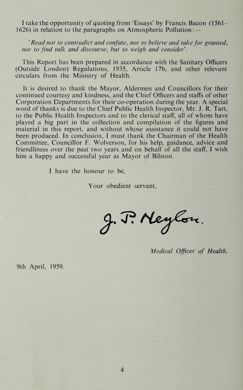 I take the opportunity of quoting from ‘Essays’ by Francis Bacon (1561- 1626) in relation to the paragraphs on Atmospheric Pollution:— 'Read not to contradict and confute, nor to believe and take for granted, nor to find talk and discourse, but to weigh and consider'. This Report has been prepared in accordance with the Sanitary Officers (Outside London) Regulations, 1935, Article 17b, and other relevant circulars from the Ministry of Health. It is desired to thank the Mayor, Aldermen and Councillors for their continued courtesy and kindness, and the Chief Officers and staffs of other Corporation Departments for their co-operation during the year. A special word of thanks is due to the Chief Public Health Inspector, Mr. J. R. Tart, to the Public Health Inspectors and to the clerical staff, all of whom have played a big part in the collection and compilation of the figures and material in this report, and without whose assistance it could not have been produced. In conclusion, I must thank the Chairman of the Health Committee, Councillor F. Wolverson, for his help, guidance, advice and friendliness over the past two years and on behalf of all the staff, I wish him a happy and successful year as Mayor of Bilston. I have the honour to be. Your obedient servant. Medical Officer of Health. 9th April, 1959.