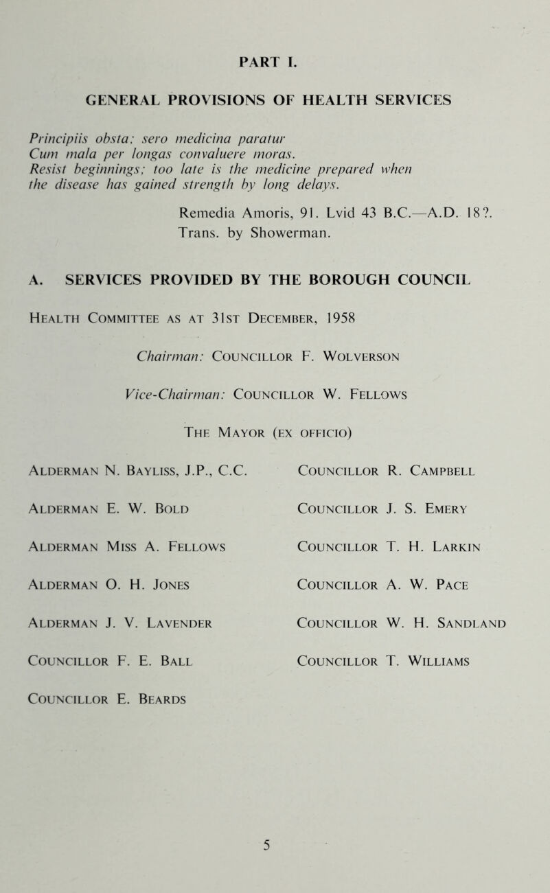 PART I. GENERAL PROVISIONS OF HEALTH SERVICES Principiis obsta: sero mecficina paratur Cum mala per longas convaluere moras. Resist beginnings; too late is the medicine prepared when the disease has gained strength by long delays. Remedia Amoris, 91. Lvid 43 B.C.—A.D. 18?. Trans, by Showerman. A. SERVICES PROVIDED BY THE BOROUGH COUNCIL Health Committee as at 31st December, 1958 Chairman: Councillor F. Wolverson Vice-Chairman: Councillor W. Fellows The Mayor (ex ofeicio) Alderman N. Bayliss, J.P., C.C. Councillor R. Campbell Alderman E. W. Bold Councillor J. S. Emery Alderman Miss A. Fellows Councillor T. H. Larkin Alderman O. H. Jones Alderman J. V. Lavender Councillor F. E. Ball Councillor E. Beards Councillor A. W. Pace Councillor W. H. Sandland Councillor T. Williams